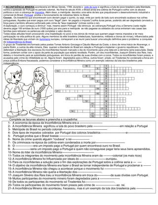 A INCONFIDÊNCIA MINEIRA aconteceria em Minas Gerais, 1789, durante o ciclo do ouro e significou a luta do povo brasileiro pela liberdade,
contra a opressão de Portugal no período colonial.. No final do século XVIII, o Brasil ainda era colônia de Portugal e sofria com os abusos
políticos e com a cobrança de impostos. Além disso, a metrópole decretou uma série de leis que prejudicavam o desenvolvimento industrial e
comercial do Brasil. Portugal proibia o funcionamento de indústrias fabris no Brasil.
Causas . Os brasileiros que encontravam ouro deviam pagar o quinto, ou seja, vinte por cento de todo ouro encontrado acabava nos cofres
portugueses. Aqueles que eram pegos com ouro “ilegal” (sem ter pagado o imposto”) sofria duras penas, podendo até ser degredado (enviado a
força para o território africano) enforcado pelo crime de “lesa majestade” (crimes contra o rei).
A exploração, o ouro começou a diminuir mas, mesmo assim Portugal não diminuía as cobranças.Portugal criou a Derrama (cada região
deveria pagar 100 arrobas de ouro (1500 quilos) por ano para a metrópole se não pagasse os soldados da coroa entrariam nas casas das
famílias para retirarem os pertences até completar o valor devido).
Todas estas atitudes foram provocando uma insatisfação no povo e nos donos de minas que queriam pagar menos impostos e ter mais
participação na vida política do país. Alguns membros da elite brasileira (intelectuais, fazendeiros, militares e donos de minas), influenciados pela
idéias de liberdade que vinham do iluminismo europeu, começaram a se reunir para buscar uma solução definitiva para o problema: a conquista
da Independência do Brasil.
O grupo de Tiradentes era formado pelos poetas Tomas Antonio Gonzaga e Cláudio Manuel da Costa, o dono de mina Inácio de Alvarenga, o
padre Rolim, e outros da elite mineira. Eles queriam a liberdade do Brasil em relação a Portugal e implantar o governo republicano. Não
defendiam a libertação dos escravos.Os inconfidentes haviam marcado o dia do movimento para uma data em a derrama seria executada. Desta
forma, poderiam contar com o apoio de parte da população que estaria revoltada. Porém, um dos inconfidentes, Joaquim Silvério dos Reis, traiu
delatou o movimento para as autoridades portuguesas, em troca do perdão de suas dívidas com a coroa. Todos os inconfidentes foram presos, e
acusados pelo crime de infidelidade ao rei. Alguns foram degredados para a África, outros foram prisão, só Tiradentes foi condenado a forca em
praça pública.Embora fracassada, podemos considerar a Inconfidência Mineira como um exemplo valoroso da luta dos brasileiros pela
independência.
18 I
5 N
13 C
3 O
8 N
20 F
2 I
9 D
6 E
19 N
21 C
10 I
16 A
4
12 M
11 I
1 N
7 E
14 . I
17 R
15 A
Complete as lacunas abaixo e preencha a cruzadinha:
1- A economia da época da Inconfidência Mineira era a ------------------------
2- A Inconfidência Mineira significou a luta do povo brasileiro pela ----------------------------em relação a Portugal
3- Metrópole do Brasil no período colonial------------------------------------------------
4- Dois tipos de impostos cobrados por Portugal dos colonos brasileiros---------------------------e------------------------
5- Portugal proibia que o Brasil tivesse -----------------------------------
6- Nome do crime quando alguém “roubava” o rei-------------------
7- Os criminosos na época da colônia eram condenados a morte por-------------------------------
8- O -------------------era um imposto pago a Portugal por quem encontrava ouro no Brasil.
9- A-----------------seria um imposto pago a Portugal e quem não conseguisse pagar teria seus bens apreendidos.
10-Nome do líder da inconfidência Mineira----------------------------------
11-Todos os integrantes do movimento pela inconfidência Mineira eram da ----------colonial (os mais ricos)
12-A inconfidência Mineira foi Influenciada por ideais do ----------------------------europeu.
13-Para os inconfidentes a solução para o fim das explorações de Portugal sobre a colônia seria a --- ----
14-O objetivo da inconfidência Mineira era fazer o Brasil se tornar independente de Portugal e proclamar a --------
15-A inconfidência Mineira não chegou a acontecer porque o movimento foi ----------------------.
16-A inconfidência Mineira não queria a libertação dos--------------------------.
17-Joaquim Silvério dos Reis traiu a Inconfidência Mineira em troca do--------------de suas dívidas com Portugal.
18-Muitos participantes do movimento mineiro foram degredados para a ---------------------
19-De todos os participantes do movimento só Tiradentes foi-------------------------------.
20-Todos os participantes do movimento foram presos pelo crime de ----------------------ao rei.
21-A Inconfidência Mineira não aconteceu, fracassou, mas é um exemplo da luta dos brasileiros pela -----------------.
 