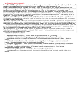 A ocupação do território brasileiro
Entre 1581 e 1640 Portugal e Espanha promovem a unificação de seus governos através de um acordo político conhecido por “União Ibérica”.
Este acordo facilitou a entrada dos portugueses nas regiões que ultrapassavam o Tratado de Tordesilhas. Esta
Porém, a ultrapassagem do limite de Tordesilhas inicia-se com a divisão, da área de Portugal, em Capitanias Hereditárias. Estas eram
entregues a administração de nobres portugueses que deveriam explorar e garantir a defesa do território. Este modelo não conseguiu cumprir
os objetivos estabelecidos e diante da ameaça de invasões optou-se por instituir um governo geral para o território que teria a
responsabilidade de organizar a colonização e garantir a posse portuguesa das terras brasileiras. Estabelecido o governo geral no litoral
inicia-se a implantação da cultura da cana-de-açúcar em grandes propriedades rurais voltadas para a exportação. O sistema de capitanias
marca a história da distribuição de terras e do trabalho no Brasil considerando os seguintes aspectos básicos: a larga utilização da mão-de-
obra escrava, o predomínio da monocultura e do latifúndio.
- O sistema de monocultura agro-exportador expandindo pelo litoral nordestino reserva aos criadores de gado apenas a opção de ocupar o
interior daquela região ultrapassando os limites do Tratado de Tordesilhas. Esta entrada dos criadores de gado para o interior contribuiu para
a ocupação do norte de Minas Gerais.
- A ocupação do litoral do estado de São Paulo ocorre de modo semelhante ao nordestino priorizando o plantio da cana-de-açúcar, mas sem o
sucesso observado no primeiro caso. Este fracasso acaba por transformar a região em fornecedora de mão-de-obra escrava indígena levando
para o interior as chamadas “bandeiras” que eram impulsionadas pela busca do ouro. Isso proporcionou a ocupação de Minas Gerais Goiás.
- A região amazônica oferece como principal atrativo as chamadas drogas do sertão que eram utilizadas como medicamentos na Europa com
grande valor comercial . Considera-se também, para a ocupação da região, o valor estratégico da Amazônia para a defesa do território em
função da sua ligação com o Caribe e regiões controladas pela Espanha, França e Inglaterra.
- Temos assim a posse de uma grande extensão territorial, por elementos portugueses, aspecto que, na prática, anulava o Tratado de
Tordesilhas. Assim em 1750 um novo acordo – o Tratado de Madri - reordena o controle político e econômico do continente legitimando o
controle de Portugal sobre o atual território brasileiro.
Sobre o texto acima marque V ou F:
( ) Portugal e Espanha unificaram seus governos através de um acordo conhecido por “União Ibérica”.
( ) A União Ibérica facilitou a entrada dos portugueses nas regiões que ultrapassavam o Tratado de Tordesilhas.
( ) As Capitanias Hereditárias eram lotes de terras entregues a nobres portugueses que deveriam explorar e garantir a defesa do
território.
( ) O sistema de capitanias fracassou então o rei instituiu um governo geral para o território que teria a responsabilidade de
organizar a colonização e garantir a posse portuguesa das terras brasileiras.
( ) O sistema de capitanias marca a história da distribuição de terras e do trabalho no Brasil com mão-de-obra escrava, o predomínio
da monocultura e do latifúndio.
( ) O sistema de monocultura no litoral nordestino fez com que os criadores de gado ocupassem o interior da região e
ultrapassassem os limites do Tratado de Tordesilhas.
( ) Os bandeirantes paulistas buscavam ouro e também ultrapassaram o limite de Tordesilhas.
( ) Os portugueses também ultrapassaram o limite de Tordesilhas na região amazônica atraz das drogas do sertão usadas como
remedis
 