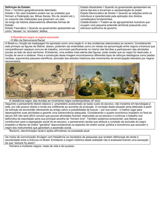 Definição de Estado.
País = Território geograficamente delimitado.
Estado = No caso brasileiro podem ser as unidades que
formam a Federação (ex. Minas Gerais, Rio de Janeiro etc.),
ou conjunto das instituições que governam um país.
Ao longo da história observaremos diferentes formas de
Estado:
Estado Teocrático = Quando os governantes apresentam-se
como “deuses” ou “enviados” destes;
Estado Absolutista = Quando os governantes apresentam-se
acima das leis e encarnam a representação do poder;
Estado Democrático de Direito = Quando as relações entre os
indivíduos é caracterizada pela aplicação dos direitos
considerados fundamentais.
Cidade-Estado = Tratam-se de agrupamentos humanos que
ocupam uma pequena extensão territorial possuindo uma
estrutura autônoma de governo.
A Resistência negra no regime escravista
- O Mito da Democracia Racial:
O Brasil em função da mestiçagem foi apontado como uma nação livre dos problemas relacionados ao racismo. Considerando
este principio as figuras de Debret, abaixo, poderiam ser entendidas como um retrato da aproximação entre negros e brancos que
compartilhavam espaços comuns de trabalho, conviviam pacificamente no interior das famílias e participavam das atividades
sociais ao lado de seus senhores. Entretando, uma análise mais atenta das figuras, pode revelar que ao negro foi reservada, a
função de servir e obdecer. Para a construção desta imagem encontraremos diferentes tipos de reforços ideológicos como piadas
racistas, argumentos pseudos-científicos, exclusão dos estudos históricos dos movimentos de emancipação liderados por negros
escravizados.
A resistência negra: das revoltas ao movimento negro contemporâneo (9º ano)
Seguindo o pensamento liberal clássico o proprietário acostumado ao baixo custo do escravo, não investiria em tecnologias e
este, por não possuir direito a renda era indiferente ao aumento da produção. A correção desta situação seria efetivada a partir
da extinção da escravidão oferecendo ao antigo cativo a possibilidade de buscar – por sua conta – o melhor lugar para
desempenhar suas atividades e garantir uma sobrevivência adequada. Considerando o quadro econômico brasileiro no final do
século XIX não será difícil concluir que poucas atividades ficariam reservadas ao ex-escravo e continuar o trabalho nos
latifúndios de exportação seria sua principal escolha de “homem livre”. Também podemos acrescentar, aos fatores que
contribuíram para a segregação social do ex-escravo, o pensamento racista que atribuía a condição de exclusão do negro
brasileiro a fatores de ordem “genética” desconsiderando os aspectos de ordem social, política e econômica que excluíam o
negro dos instrumentos que garantiam a ascensão social.
Racismo, discriminação racial e ações afirmativas na sociedade atual
Os meios de comunicação divulgam com freqüência os resultados de pesquisas que revelam diferenças de renda e
escolaridade entre e brancos no Brasil. Entretanto a origem histórica desta realidade não é analisada ficando uma sensação
de que ”sempre foi assim”.
Homens e mulheres negros: notas de vida e de sucesso
i
g
.
2
 