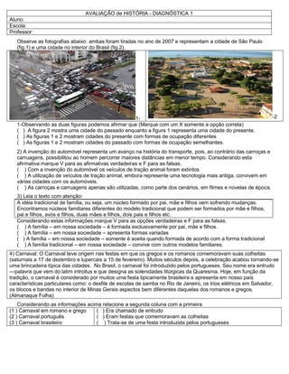 AVALIAÇÃO de HISTÓRIA - DIAGNÓSTICA 1
Aluno:
Escola:
Professor:
Observe as fotografias abaixo: ambas foram tiradas no ano de 2007 e representam a cidade de São Paulo
(fig.1) e uma cidade no interior do Brasil (fig.2).
1- -2
1-Observando as duas figuras podemos afirmar que (Marque com um X somente a opção correta)
( ) A figura 2 mostra uma cidade do passado enquanto a figura 1 representa uma cidade do presente.
( ) As figuras 1 e 2 mostram cidades do presente com formas de ocupação diferentes
( ) As figuras 1 e 2 mostram cidades do passado com formas de ocupação semelhantes.
2) A invenção do automóvel representa um avanço na história do transporte, pois, ao contrário das carroças e
carruagens, possibilitou ao homem percorrer maiores distâncias em menor tempo. Considerando esta
afirmativa marque V para as afirmativas verdadeiras e F para as falsas.
( ) Com a invenção do automóvel os veículos de tração animal foram extintos
( ) A utilização de veículos de tração animal, embora represente uma tecnologia mais antiga, convivem em
várias cidades com os automóveis.
( ) As carroças e carruagens apenas são utilizadas, como parte dos cenários, em filmes e novelas de época.
3) Leia o texto com atenção:
A idéia tradicional de família, ou seja, um núcleo formado por pai, mãe e filhos vem sofrendo mudanças.
Encontramos núcleos familiares diferentes do modelo tradicional que podem ser formados por mãe e filhos,
pai e filhos, avós e filhos, duas mães e filhos, dois pais e filhos etc.
Considerando estas informações marque V para as opções verdadeiras e F para as falsas.
( ) A família – em nossa sociedade – é formada exclusivamente por pai, mãe e filhos.
( ) A família – em nossa sociedade – apresenta formas variadas
( ) A família – em nossa sociedade – somente é aceita quando formada de acordo com a forma tradicional
( ) A família tradicional – em nossa sociedade – convive com outros modelos familiares.
4) Carnaval: O Carnaval teve origem nas festas em que os gregos e os romanos comemoravam suas colheitas
(saturnais a 17 de dezembro e lupercais a 15 de fevereiro). Muitos séculos depois, a celebração acabou tornando-se
uma brincadeira típica das cidades. No Brasil, o carnaval foi introduzido pelos portugueses. Seu nome era entrudo
—palavra que vem do latim introitus e que designa as solenidades litúrgicas da Quaresma. Hoje, em função da
tradição, o carnaval é considerado por muitos uma festa tipicamente brasileira e apresenta em nosso país
características particulares como: o desfile de escolas de samba no Rio de Janeiro, os trios elétricos em Salvador,
os blocos e bandas no interior de Minas Gerais aspectos bem diferentes daquelas dos romanos e gregos.
(Almanaque Folha)
Considerando as informações acima relacione a segunda coluna com a primeira
(1 ) Carnaval em romano e grego
(2 ) Carnaval português
(3 ) Carnaval brasileiro
( ) Era chamado de entrudo
( ) Eram festas que comemoravam as colheitas
( ) Trata-se de uma festa introduzida pelos portugueses
 