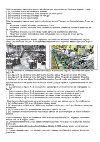5) Ainda segundo o texto acima seria correto afirmar que: Marque com um X somente a opção correta.
( ) a) O carnaval é uma festa inventada no Brasil
( ) b) O carnaval é uma festa que reúne elementos de vários países
( ) c) O carnaval é uma festa inventada em Portugal
( ) d) O carnaval é uma festa religiosa.
6) Ainda segundo o texto carnaval seria correto afirmar Marque V para as opções verdadeiras e F para as
falsas.
( ) O carnaval brasileiro apresenta características únicas
( ) O carnaval brasileiro apresenta como característica somente o desfile de escolas de samba no Rio
de Janeiro
( ) O carnaval brasileiro, dependendo da região, apresenta características diferentes.
( ) O carnaval brasileiro foi introduzido pelos portugueses, mas, ao longo do tempo, ganhou
características próprias.
7) Observe as figuras abaixo: A figura 1 apresenta uma fábrica na década de 1930 enquanto a figura 2
retrata uma fábrica no ano 2007. Considerando estas informações responda: (Marque com um X a opção
correta).
1- 2-
( ) A figura número 1 apresenta uma fábrica no século XIX enquanto a figura 2 apresenta uma fábrica no
século XX
( ) As figuras 1 e 2 retratam a forma de trabalho durante o século XX, porém em anos diferentes.
( ) As figuras 1 e 2 retratam a forma de trabalho durante o século XX, porém em décadas diferentes.
( ) A figura 1 retrata uma fábrica do século XX enquanto a figura 2 mostra uma fábrica do século XXI.
8) Ainda com relação as figuras acima é possível afirmar (Marque V para as opções verdadeiras e F para
as falsas)
( ) Ao comparar as figuras 1 e 2 observaremos a presença de um maior número de empregados na
figura 1
( ) Ao comparar as figuras 1 e 2 observaremos a presença menor de empregados na figura 2
( ) Ao comparar as figuras 1 e 2 encontraremos o maior número de máquinas na figura 1
( ) Ao comparar as figuras 1 e 2 encontraremos o menor número de máquinas na figura 2
( ) Ao comparar as figuras 1 e 2 encontraremos o maior número de máquinas na figura 2
9) Ainda com relação as figuras acima seria possível concluir que: Marque com um X a opção correta
( ) a) As fábricas em 1930 eram idênticas as fábricas atuais
( ) b) Ao comparar as fábricas de 1930 com as atuais encontraremos como única diferença o número de
empregados
( ) c) As fábricas em 2007 apresentam-se idênticas as fábricas de 1930
( ) d) Ao utilizar um maior número de máquinas as fábricas em 2007 empregam um menor número de
pessoas.
10) Ao comparar as figuras 1 e 2 podemos concluir que as empresas em 2007 exigem do trabalhador:
Marque com um X a opção correta.
(a) Uma escolaridade menor, pois o trabalho em computadores e robôs dispensa a leitura de manuais,
gráficos etc.
(b) Uma escolaridade idêntica àquela solicitada na década de 1930, pois as tarefas permanecem as
mesmas.
(c) Uma escolaridade maior, pois o trabalho com computadores e robôs implica na leitura de manuais,
gráficos etc.
 
