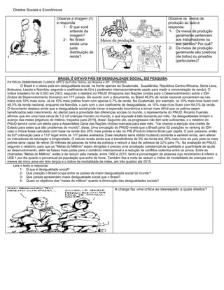 Direitos Sociais e Econômicos
1
Observe a imagem (1)
e responda:
1- O que você
entende da
imagem?
2- No Brasil
existe uma
justa
distribuição de
renda?
Meios de produção.
Observe os meios de
produção ao lado e
responda:
1- Os meios de produção
geralmente pertencem
aos trabalhadores ou
aos patrões? Por quê?
2- Os meios de produção
geralmente são coletivos
(de todos) ou privados
(particulares)?
BRASIL É OITAVO PAÍS EM DESIGUALDADE SOCIAL, DIZ PESQUISA.
PATRÍCIA ZIMMERMANN CLARICE SPITZ da Folha Online, em Brasília e SP 07/09/2005
O Brasil é o oitavo país em desigualdade social, na frente apenas da Guatemala, Suazilândia, República Centro-Africana, Serra Leoa,
Botsuana, Lesoto e Namíbia, segundo o coeficiente de Gini,( parâmetro internacionalmente usado para medir a concentração de renda). O
índice brasileiro foi de 0,593 em 2003, segundo o relatório do PNUD (Programa das Nações Unidas para o Desenvolvimento) sobre o IDH
(Índice de Desenvolvimento Humano) em 177 países. De acordo com o documento, no Brasil 46,9% da renda nacional concentram-se nas
mãos dos 10% mais ricos. Já os 10% mais pobres ficam com apenas 0,7% da renda. Na Guatemala, por exemplo, os 10% mais ricos ficam com
48,3% da renda nacional, enquanto na Namíbia, o país com o pior coeficiente de desigualdade, os 10% mais ricos ficam com 64,5% da renda.
O documento destaca ainda que a desigualdade social pode travar a expansão econômica e tornar mais difícil que os pobres sejam
beneficiados pelo crescimento. Ao alertar para a gravidade das diferenças sociais no mundo, o representante do PNUD, Ricardo Fuentes,
afirmou que em uma hora cerca de 1,2 mil crianças morrem no mundo, o que equivale a três tsunamis por mês. “As desigualdades limitam o
avanço das metas [objetivos do milênio, traçados para 2015], disse”.Segundo ele, os progressos não tem sido suficientes, e o relatório do
PNUD servirá como um alerta para a Assembléia Geral das Nações Unidas marcada para este mês. "Vai chamar a atenção dos chefes de
Estado para estes que são problemas do mundo", disse. Uma simulação do PNUD revela que o Brasil cairia 52 posições no ranking do IDH
caso o índice fosse calculado com base na renda dos 20% mais pobres e não no PIB (Produto Interno Bruto) per capita. O país passaria, então
da 63ª colocação para o 115º lugar entre os 177 países avaliados. Esse resultado seria obtido mudando somente a variável renda, sem alterar
os indicadores de educação e longevidade. O estudo revela ainda que a transferência de 5% da renda dos 20% mais ricos do país para os mais
pobres seria capaz de retirar 26 milhões de pessoas da linha da pobreza e reduzir a taxa de pobreza de 22% para 7%. Na avaliação do PNUD,
segundo o relatório, para que as "Metas do Milênio" sejam atingidas é preciso uma ampliação substancial da qualidade e quantidade de ajuda
ao desenvolvimento, além de bases mais justas para o comércio internacional e a redução de conflitos violentos entre os povos. Entre as
chamadas "Metas do Milênio", estão a de reduzir pela metade, entre 1990 e 2015, tanto a porcentagem de pessoas cujo rendimento é inferior a
US$ 1 por dia quanto o percentual da população que sofre de fome. Também fixa a meta de reduzir o índice de mortalidade de crianças com
menos de cinco anos em dois terços e o índice de mortalidade de mães, em três quartos até 2015.
Leia o texto e responda:
1- O que é desigualdade social?
2- Que posição o Brasil ocupa entre os países de maior desigualdade social do mundo?
3- Que países apresentam maior desigualdade social que o Brasil?
4- Quais os objetivos das “metas do milênio” quanto a diminuição das desigualdades sociais?
A charge faz uma crítica ao desrespeito a quais direitos?
 