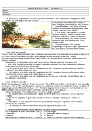 AVALIAÇÃO de HISTÓRIA - DIAGNÓSTICA 2
Aluno:
Escola:
Professor:
1-A figura abaixo foi pintada no ano de 1909 por Oscar Pereira da Silva e representa a chegada de Pedro
Álvares em Porto Seguro em abril de 1500.
Considerando estas informações marque V
(para as opções verdadeiras) e F para as falsas
( ) Oscar Pereira da Silva pintou o quadro
acima no exato momento da chegada de Pedro
Álvares Cabral em Porto Seguro.
( ) Oscar Pereira da Silva pintou o quadro
acima no século XX e Pedro Álvares Cabral
desembarcou em Porto Seguro no século XV.
( ) Oscar Pereira da Silva pintou o quadro
acima 409 anos após a chegada de Pedro
Álvares Cabral.
( ) Oscar Pereira da Silva pode ser
considerado uma testemunha do desembarque
de Pedro Álvares Cabral em Porto Seguro.
2-Leia o texto com atenção:
Quando minha avó – Maria Veranella – veio da Itália trouxe uma receita de massa para macarrão ainda hoje usada
em nossa casa. A única diferença – entre o prato original e aquele preparado atualmente - esta no
acompanhamento da massa que hoje é servida com feijão e arroz um alimento conhecido e utilizado por minha
avó aqui no Brasil.
Considerando as informações acima seria correto afirmar: (Marque com um X a opção correta)
( ) Ao mudar de região para outra as pessoas transportam apenas o seu corpo deixando para trás seus
costumes como religião, língua, alimentação.
( ) Ao mudar de uma região para outra as pessoas também transportam os seus costumes, mas ficam
indiferentes aos hábitos deste novo lugar.
( ) Ao mudar de uma região para outra as pessoas também transportam os seus costumes que podem
sofrer transformações incorporando hábitos deste novo lugar.
( ) Ao mudar de uma região para outra as pessoas perdem os seus costumes e não contribuem para a
formação de novos hábitos.
3-Leia o texto com atenção:
Getúlio Vargas, governou o país em dois momentos: de 1930 a 1945 assumindo o poder através de uma revolução
e depois, de 1951 a 1954, quando seguindo o costume republicano, foi eleito democraticamente pela população. O
segundo governante, D.Pedro II, reinou de 1831 – herdando do pai o direito de assumir o título de imperador -até
1889 quando foi instituída a República encerrando o período imperial em nosso país.
Considerando estas informações marque com um X as opções corretas:
( ) Na república os governantes ocupam o poder por direito de herança enquanto no império ocorriam
eleições.
( ) No império a escolha do governante ocorria por direito de herança e na republica somente por
eleição.
( ) No império a escolha do governante ocorria por direito de herança e na republica, exclusivamente,
através de uma revolução.
( ) Em uma república a forma democrática de ocupar o poder é através do voto.
4- Ainda com relação ao texto numere a primeira coluna de acordo com a primeira.
(1)Foi imperador do Brasil entre 1831 e 1889
(2)Republica
(3)Império
(4)Foi presidente do Brasil entre 1930 a 1945
( ) Getúlio Vargas
( ) O governante é eleito pelo povo
( ) D. Pedro II
( ) O poder é ocupado em função do direito de herança
 
