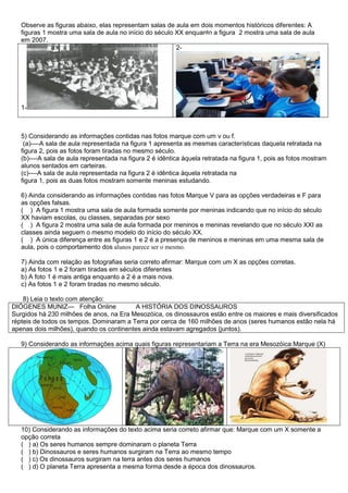 Observe as figuras abaixo, elas representam salas de aula em dois momentos históricos diferentes: A
figuras 1 mostra uma sala de aula no início do século XX enquanto a figura 2 mostra uma sala de aula
em 2007.
1-
2-
5) Considerando as informações contidas nas fotos marque com um v ou f.
(a)----A sala de aula representada na figura 1 apresenta as mesmas características daquela retratada na
figura 2, pois as fotos foram tiradas no mesmo século.
(b)----A sala de aula representada na figura 2 é idêntica àquela retratada na figura 1, pois as fotos mostram
alunos sentados em carteiras.
(c)----A sala de aula representada na figura 2 é idêntica àquela retratada na
figura 1, pois as duas fotos mostram somente meninas estudando.
6) Ainda considerando as informações contidas nas fotos Marque V para as opções verdadeiras e F para
as opções falsas.
( ) A figura 1 mostra uma sala de aula formada somente por meninas indicando que no início do século
XX haviam escolas, ou classes, separadas por sexo
( ) A figura 2 mostra uma sala de aula formada por meninos e meninas revelando que no século XXI as
classes ainda seguem o mesmo modelo do início do século XX.
( ) A única diferença entre as figuras 1 e 2 é a presença de meninos e meninas em uma mesma sala de
aula, pois o comportamento dos alunos parece ser o mesmo.
7) Ainda com relação as fotografias seria correto afirmar: Marque com um X as opções corretas.
a) As fotos 1 e 2 foram tiradas em séculos diferentes
b) A foto 1 é mais antiga enquanto a 2 é a mais nova.
c) As fotos 1 e 2 foram tiradas no mesmo século.
8) Leia o texto com atenção:
DIÓGENES MUNIZ— Folha Online A HISTÓRIA DOS DINOSSAUROS
Surgidos há 230 milhões de anos, na Era Mesozóica, os dinossauros estão entre os maiores e mais diversificados
répteis de todos os tempos. Dominaram a Terra por cerca de 160 milhões de anos (seres humanos estão nela há
apenas dois milhões), quando os continentes ainda estavam agregados (juntos).
9) Considerando as informações acima quais figuras representariam a Terra na era Mesozóica:Marque (X)
10) Considerando as informações do texto acima seria correto afirmar que: Marque com um X somente a
opção correta
( ) a) Os seres humanos sempre dominaram o planeta Terra
( ) b) Dinossauros e seres humanos surgiram na Terra ao mesmo tempo
( ) c) Os dinossauros surgiram na terra antes dos seres humanos
( ) d) O planeta Terra apresenta a mesma forma desde a época dos dinossauros.
 