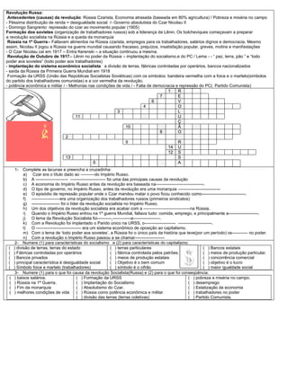 Revolução Russa:
Antecedentes (causas) da revolução: Rússia Czarista, Economia atrasada (baseada em 80% agricultura) / Pobreza e miséria no campo
- Péssima distribuição de renda = desigualdade social /- Governo absolutista do Czar Nicolau II
- Domingo Sangrento: repressão do czar ao movimento popular (1905)
Formação dos sovietes (organização de trabalhadores russos) sob a liderança de Lênin. Os bolcheviques começavam a preparar
a revolução socialista na Rússia e a queda da monarquia
Rússia na 1ª Guerra-- Faltavam alimentos na Rússia czarista, empregos para os trabalhadores, salários dignos e democracia. Mesmo
assim, Nicolau II jogou a Rússia na guerra mundial causando fracasso, prejuízos, insatisfação popular, greves, motins e manifestações
- O Czar Nicolau cai em 1917 – Entra Kerenski – a situação continuou a mesma.
Revolução de Outubro de 1917-- Lênin no poder da Rússia – implantação do socialismo.e do PC / Lema - - “ paz, terra, pão ” e “todo
poder aos sovietes” (todo poder aos trabalhadores)
- implantação do sistema econômico socialista a divisão de terras, fábricas controladas por operários, bancos nacionalizados
- saída da Rússia da Primeira Guerra Mundial em 1918
Formação da URSS (União das Repúblicas Socialistas Soviéticas) com os símbolos: bandeira vermelha com a foice e o martelo(símbolos
do partido dos trabalhadores comunistas) e a cor vermelha da revolução.
- potência econômica e militar / - Melhorias nas condições de vida / - Falta de democracia e repressão do PC( Partido Comunista)
1 R
7 E
6 V
4 O
3 L
11 U
Ç
10 Ã
8 O
2
9 R
14 U
12 S
13 S
5 A
1- Complete as lacunas e preencha a cruzadinha:
a) Czar era o título dado ao ----------do Império Russo.
b) A ----------------------- ------------------------- foi uma das principais causas da revolução
c) A economia do Império Russo antes da revolução era baseada na----------------------------------.
d) O tipo de governo, no Império Russo, antes da revolução era uma monarquia ------------------------------
e) O episódio de repressão popular onde o Czar mandou matar o povo ficou conhecido como-------------------------------.
f) --------------------era uma organização dos trabalhadores russos (primeiros sindicatos)
g) -------------------- foi o líder da revolução socialista no Império Russo.
h) Um dos objetivos da revolução socialista era acabar com a ---------------------------------na Rússia.
i) Quando o Império Russo entrou na 1ª guerra Mundial, faltava tudo: comida, emprego, e principalmente a---------------------.
j) O lema da Revolução Socialista foi----------,-------------e-------------------.
k) Com a Revolução foi implantado o Parido único na URSS, o---------------------- ------------------------.
l) O -------------------------------- era um sistema econômico de oposição ao capitalismo.
m) Com o lema de ‘todo poder aos sovietes’, a Rússia foi o único país da história que teve(por um período) os----------- no poder.
n) Com a revolução o Império Russo passou a se chamar---------------------
2- Numere (1) para características do socialismo e (2) para características do capitalismo
( ) divisão de terras, terras do estado
( ) Fábricas controladas por operários
( ) Bancos privados
( ) principal característica é desigualdade social
( ) Símbolo foice e martelo (trabalhadores)
( ) terras particulares
( ) fábrica controlada pelos patrões.
( ) meios de produção estatais
( ) Objetivo é o bem comum
( ) símbolo é o cifrão
( ) Bancos estatais
( ) meios de produção particular.
( ) concorrência comercial
( ) objetivo é o lucro
( ) maior igualdade social
3- Numere (1) para o que foi causa da revolução Socialista(Russa) e (2) para o que foi conseqüência:
( ) baixos salários.
( ) Rússia na 1ª Guerra.
( ) Fim da monarquia
( ) melhores condições de vida
( ) Formação da URSS
( ) Implantação do Socialismo
( ) Absolutismo do Czar.
( ) Rússia como potência econômica e militar
( ) divisão das terras (terras coletivas)
( ) pobreza e miséria no campo.
( ) desemprego
( ) Estatização da economia
( ) trabalhadores no poder
( ) Partido Comunista.
 