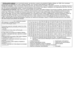 A REVOLUÇÃO CUBANA foi um movimento popular, que derrubou o governo do presidente Fulgêncio Batista, em 1959. Com o processo
revolucionário foi implantado em Cuba o sistema socialista, com o governo sendo liderado por Fidel Castro.
Causas da revolução: Cuba vivia sob forte influência dos EUA, que influenciavam na política, apoiando o presidente. As indústrias de açúcar e
os hotéis eram dominados pelos empresários norte-americanos. Na economia, Cuba seguia o capitalismo com dependência dos EUA. Era uma
ilha com grandes desigualdades sociais, a maioria da população vivia na pobreza.
A organização da revolução- Fidel Castro era o grande opositor do governo de Fulgêncio Batista. De princípios socialistas, planejava derrubar
o governo e acabar com a corrupção e com a influência norte-americana na ilha.Com as guerrilhas vários combatentes morreram ou foram
presos. Mas, Fidel Castro e Ernesto Che Guevara continuaram a luta. Usaram o rádio para divulgar as ideias revolucionárias e conseguir o
apoio da população, com isso muitos cubanos(insatisfeitos com a situação de fome, miséria, analfabetismo, doenças) começaram a entrar na
guerrilha. Em 1959, Fidel Castro e os revolucionários tomaram o poder, Cuba tornou-se socialista, ganhando apoio da União Soviética.
Fulgêncio Batista fugiu da ilha. O governo de Fidel Castro tomou várias medidas em Cuba: nacionalização de bancos e empresas, reforma
agrária, expropriação de grandes propriedades e reformas nos sistemas de educação e saúde. O Partido Comunista dominou a vida política
não dando espaço para partidos de oposição.
1-A ----------------------------foi o movimento popular
que implantou o socialismo em Cuba
2-Líder da Revolução cubana-----------------------------
-
3-Uma das causas da revolução cubana foi a forte
influência dos ---------------------------- --------------------
---no país.
4-Presidente de Cuba antes da Revolução------------
--------- ----------------------
5- Fidel Castro era opositor de Fulgêncio Batista,
socialista, e planejava derrubar o governo e acabar
com a --------------
6-Revolucionário que ajudou Fidel Castro implantar
o socialismo em Cuba ----------------------
7-Instrumento usado para convocar o povo para a
revolução ------------------
8-País que apoiou Cuba e ajudou a implantar o
socialismo------------
9-Partido implantado em Cuba depois da revolução
-------------------
F I I I I A N A B U C O Ã Ç U L O V E R
I E S S L H J J K K J K J K J K J C E J
D F U L G Ê N C I O B A T I S T A O R J
E E S T A D O S U N I D O S O L L R E K
L E A C I T É I V O S O Ã I N U L R R J
C D F T I R Z T Y U Y U Y Y U I I U E L
A E R Y O P Á T Q E R R T T T R I P F J
S D R T I O Z D R S R S R S F E U Ç F K
T E F Y O L X Y I Q E R T Y Y Y U Ã G L
R D H T L P X Y Y O U I U I U I I O G K
O C H E G U E V A R A I U I U I U L H L
P A R T I D O C O M U N I S T A I L H L
1- Encontre as respostas para as lacunas, ao lado, no diagrama acima.
2- Numere (1) para causa da Resolução Cubana e (2) para e Consequências da
Revolução.
( ) Influência dos EUA ( ) Implantação do Socialismo
( ) grandes desigualdades sociais ( ) Influência da União Soviética
( ) maioria da população vivendo na pobreza ( ) reforma agrária
( ) Criação do partido comunista e proibição de oposição.
( ) Bancos e empresas nacionalizados ( ) corrupção
 