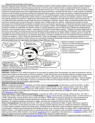 Segunda Guerra Mundial e Pós Guerra.
Durante a Segunda Guerra Mundial (1939-1945) os Estados Unidos e União Soviética lutaram contra o nazismo tendo o Exército
Vermelho desempenhado importante papel ao aniquilar o centro do poder nazista tomando a capital da Alemanha enquanto os
estadunidenses libertavam a França do totalitarismo abrindo caminho para o fim do regime de Adolf Hitler. O término deste conflito
de alcance mundial proporciona uma reorganização das forças econômicas e políticas internacionais e, neste contexto, os Estados
Unidos e União Soviética (os grandes vitoriosos da Segunda Guerra) surgem como forças que querem a hegemonia gerando uma
disputa por espaços estratégicos denominada de Guerra-Fria. Os conflitos gerados a partir da ascensão do nazismo também
serviram de reflexão para as diferentes nações criando à necessidade de critérios mais claros de proteção a pessoa contra abusos
dos poderes políticos e econômicos. Neste ponto relembramos que o totalitarismo de Hitler ganha força a partir da proposta de
uma Alemanha forte amparada na submissão dos povos considerados “inferiores” aspecto, aliás, prontamente apoiado pelo poder
econômico daquele país cujo apoio financeiro contribuiu para o fortalecimento do nazismo. Seguindo este principio os povos
dominados eram imediatamente submetidos ao trabalho escravo produzindo riquezas para os industriais alemães enquanto a força
de trabalho ociosa era empregada em tarefas militares de ocupação e defesa. Esta fragilidade da pessoa diante do poder político e
econômico também foi observada nos Estados Unidos no período seguinte a crise de 1929 quando milhares de estadunidenses
perderam o seu emprego ficando o estado – amparado nos princípios do liberalismo clássico - impedido de intervir diretamente na
economia. Este quadro de profunda crise social foi alterado durante o governo de Franklin Delano Roosevelt (1933-1945) através
da adoção de uma política econômica denominada de Estado de Bem Estar Social. Neste modelo o estado assumia a função de
regulação econômica destacando-se nos aspectos associados à moradia e previdência social. Considerando essas experiências o
conceito de cidadania – após a Segunda Guerra Mundial - sofre uma ampliação incorporando aos tradicionais direitos civis os
aspectos de ordem econômica e social. Este ato foi concretizado através da Declaração Universal dos Direitos Humanos aprovada
pela Assembléia Geral da Organização das Nações Unidas (ONU) em 1948.
Nazismo é um partido político que pregava a limpeza étnica (matança de povos de outras
raças)para que a Alemanha desenvolvesse uma “raça pura”
Observe a imagem e responda?
1-Que povo foi severamente perseguido
durante o nazismo, no chamado
Holocausto(sacrifício)?
2-Quem é a pessoa da imagem?
3-O que é nazismo?
4-O que é limpeza étnica?
REGIMES TOTALITÀRIOS:
Definição-Totalitarismo é um sistema de governo em que todos os poderes ficam concentrados nas mãos do governante, não há
espaço para a prática da democracia ou direitos individuais. O líder decreta leis e toma decisões políticas e econômicas de acordo
com suas vontades. Exemplos de países que adotaram o totalitarismo: Itália, Alemanha, Espanha e Portugal (1930 a 1940).
Características:- Uso excessivo de força militar como forma de reprimir qualquer tipo de oposição ao governo;- Falta de eleições
ou, quando ocorrem, são manipuladas;- Censura e controle dos meios de comunicação (revistas, jornais, rádio);- Propaganda
governamental como forma de exaltar a figura do líder.
SEGUNDA GUERRA MUNDIAL-
Motivo - surgimento de governos totalitários com fortes objetivos expansionistas. Na Alemanha o nazismo de Hitler, na Itália
Fascismo de Benito Mussolini, o Japão também queria expandir seus domínios. Os três, expansionistas, uniram-se no Eixo.
O Início- O marco inicial da guerra ocorreu em 1939, quando o exército alemão invadiu a Polônia. De imediato, a França e a
Inglaterra declararam guerra à Alemanha. Formaram-se dois grupos: Aliados (liderados por Inglaterra, URSS, França e EUA) e
Eixo (Alemanha, Itália e Japão ).
Desenvolvimento e Fatos Históricos Importantes:- O período de 1939 a 1941 foi marcado por vitórias do Eixo. Em 1941 o
Japão ataca a base militar norte-americana de Pearl Harbor no (Havaí). Após este fato, considerado traição os EUA entraram no
conflito, fortalecendo e sendo decisivo para a vitória dos aliados. Vitória que teve ajuda do rigoroso frio russo aumentando as
perdas alemãs. O Brasil também participa diretamente, enviando para a Itália os pracinhas da FEB, Força Expedicionária
Brasileira. Os soldados brasileiros conquistam a região, somando uma importante vitória ao lado dos Aliados.
Final e Consequências- O conflito terminou em 1945 com a rendição da Alemanha e Itália. O Japão, último país a assinar a
rendição, ainda sofreu um forte ataque dos EUA, que despejou bombas atômicas sobre as cidades de Hiroshima e Nagazaki.
O racismo esteve presente e deixou uma ferida grave, principalmente na Alemanha, onde os nazistas mandaram para campos de
concentração e mataram aproximadamente seis milhões de judeus. Com o final do conflito, foi criada a ONU ( Organização das
Nações Unidas ), cujo objetivo principal seria a manutenção da paz entre as nações. Inicia-se também a Guerra Fria, colocando em
lados opostos, EUA e União Soviética. Uma disputa geopolítica entre o capitalismo norte-americano e o socialismo soviético, onde
ambos os países buscavam ampliar suas áreas de influência sem entrar em conflitos armados.
GUERRA FRIA: tem início após a Segunda Guerra Mundial, EUA e União Soviética disputam a hegemonia política, econômica e
 