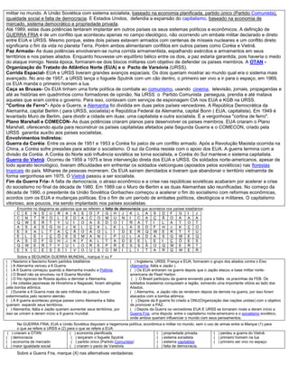 militar no mundo. A União Soviética com sistema socialista, baseado na economia planificada, partido único (Partido Comunista),
igualdade social e falta de democracia. E Estados Unidos, defendia a expansão do capitalismo, baseado na economia de
mercado, sistema democrático e propriedade privada.
Até 1989, estas duas potências tentaram implantar em outros países os seus sistemas políticos e econômicos. A definição de
GUERRA FRIA é de um conflito que aconteceu apenas no campo ideológico, não ocorrendo um embate militar declarado e direto
entre EUA e URSS. Mesmo porque, estes dois países estavam armados com centenas de mísseis nucleares e um conflito direto
significaria o fim da vida no planeta Terra. Porém ambos alimentaram conflitos em outros países como Coréia e Vietnã.
Paz Armada- As duas potências envolveram-se numa corrida armamentista, espalhando exércitos e armamentos em seus
territórios e nos países aliados. Enquanto houvesse um equilíbrio bélico entre os dois, a paz estaria garantida, pois haveria o medo
do ataque inimigo. Nesta época, formaram-se dois blocos militares com objetivo de defender os países membros. A OTAN -
Organização do Tratado do Atlântico Norte (EUA) e o Pacto de Varsóvia (URSS).
Corrida Espacial- EUA e URSS tiveram grandes avanços espaciais. Os dois queriam mostrar ao mundo qual era o sistema mais
avançado. No ano de 1957, a URSS lança o foguete Sputnik com um cão dentro, o primeiro ser vivo a ir para o espaço, em 1969,
os EUA manda o primeiro homem a lua.
Caça as Bruxas- Os EUA tinham uma forte política de combate ao comunismo, usando cinema, televisão, jornais, propagandas e
até as histórias em quadrinhos como formadores de opinião. Na URSS o Partido Comunista perseguia, prendia e até matava
aqueles que eram contra o governo. Para isso, contavam com serviços de espionagem CIA nos EUA e KGB na URSS.
"Cortina de Ferro"- Após a Guerra, a Alemanha foi dividida em duas pelos países vencedores. A República Democrática da
Alemanha, capital Berlim ( para URSS, socialista) e República Federal da Alemanha, capital Bonn ( EUA, capitalista). Em 1949 é
levantado Muro de Berlim, para dividir a cidade em duas: uma capitalista e outra socialista. É a vergonhosa "cortina de ferro".
Plano Marshall e COMECON- As duas potências criaram planos para desenvolver os países membros. EUA criaram o Plano
Marshall, oferecendo ajuda para reconstruir os países capitalistas afetados pela Segunda Guerra e o COMECON, criado pela
URSS garantia auxílio aos países socialistas.
Envolvimentos Indiretos:
Guerra da Coréia: Entre os anos de 1951 e 1953 a Coréia foi palco de um conflito armado. Após a Revolução Maoista ocorrida na
China, a Coréia sofre pressões para adotar o socialismo. O sul da Coréia resiste com o apoio dos EUA. A guerra termina com a
divisão da Coréia. A Coréia do Norte sob influência soviética se torna socialista, e Coréia do Sul manteve o sistema capitalista.
Guerra do Vietnã: Ocorreu de 1959 a 1975 e teve intervenção direta dos EUA e URSS. Os soldados norte-americanos, apesar de
todo aparato tecnológico, tiveram dificuldades em enfrentar os soldados vietcongues (apoiados pelos soviéticos) nas florestas
tropicais do país. Milhares de pessoas morreram. Os EUA saíram derrotados e tiveram que abandonar o território vietnamita de
forma vergonhosa em 1975. O Vietnã passou a ser socialista.
Fim da Guerra Fria- A falta de democracia, o atraso econômico e a crise nas repúblicas soviéticas acabaram por acelerar a crise
do socialismo no final da década de 1980. Em 1989 cai o Muro de Berlim e as duas Alemanhas são reunificadas. No começo da
década de 1990, o presidente da União Soviética Gorbachev começou a acelerar o fim do socialismo com reformas econômicas,
acordos com os EUA e mudanças políticas. Era o fim de um período de embates políticos, ideológicos e militares. O capitalismo
vitorioso, aos poucos, iria sendo implantado nos países socialistas.
Encontre no diagrama as palavras que se referem a falta de democracia que acontecia nos países totalitários:
C E N S U R A A S D F G H J K L A S D F G I J
C N T R O L E D A C O M U N I C A Ç Ã O A A A
Q W E R T Y U I O A S D O I R A T I L A T O T
A S A S G H J K L Ç K L K L A S D F H J K Ç O
E X A L T A Ç Ã O A O L Í D E R Q W E R T Y U
E L E I Ç Õ E S M A N I P U L A D A S Q W E Q
A S D F G H J K F A L T A D E E L E I Ç Õ E S
Q W E R T Y U I O R E P R E S S Ã O Q W E R T
E X C E S S I V O U S O M I L I T A R Q W E R
Sobre a SEGUNDA GUERRA MUNDIAL, marque V ou F
( ) Nazismo e fascismo foram partidos totalitários
( ) A Alemanha venceu a II Guerra.
( ) A II Guerra começou quando a Alemanha invadiu a Polônia.
( ) O Brasil não se envolveu na II Guerra Mundial.
( ) O frio rigoroso da Rússia ajudou a derrotar a Alemanha.
( ) As cidades japonesas de Hiroshima e Nagazaki, foram atingidas
pela bomba atômica.
( ) Durante a II Guerra mais de seis milhões de judeus foram
exterminados pelo racismo alemão.
( ) A II guerra aconteceu porque países como Alemanha e Itália
queriam expandir seus territórios.
( ) Alemanha, Itália e Japão queriam aumentar seus territórios, por
isso se uniram e deram início a II guerra mundial.
( ) Inglaterra, URSS, França e EUA, formaram o grupo dos aliados contra o Eixo
(Alemanha, Itália e Japão ).
( ) Os EUA entraram na guerra depois que o Japão atacou a base militar norte-
americana de Pearl Harbor.
( ) O Brasil participou da guerra enviando para a Itália os pracinhas da FEB. Os
soldados brasileiros conquistam a região, somando uma importante vitória ao lado dos
Aliados.
( ) Alemanha, e Japão não se renderam depois da derrota na guerra, por isso foram
atacados com a bomba atômica.
( ) Depois da II guerra foi criado a ONU(Organização das nações unidas) com o objetivo
de promover a PAZ.
( ) Depois da Guerra os vencedores EUA E URSS se tornaram rivais e deram início a
Guerra Fria, uma disputa entre o capitalismo norte-americano e o socialismo soviético,
onde ambos queriam influenciar o mundo com seus pensamentos.
Na GUERRA FRIA, EUA e União Soviética disputam a hegemonia política, econômica e militar no mundo, sem o uso de armas entre si.Marque (1) para
o que se refere a URSS e (2) para o que se refere a EUA
( ) criaram a OTAN
( ) democracia
( ) economia de mercado
( ) maior igualdade social
( ) economia planificada
( ) lançaram o foguete Sputnik
( ) partido único (Partido Comunista)
( ) criaram o pacto de Varsóvia.
( ) propriedade privada.
( ) sistema socialista
( ) sistema capitalista
( ) falta de democracia.
( ) perdeu a guerra do Vietnã.
( ) primeiro homem na lua
( ) primeiro ser vivo no espaço
Sobre a Guerra Fria, marque (X) nas alternativas verdadeiras:
 