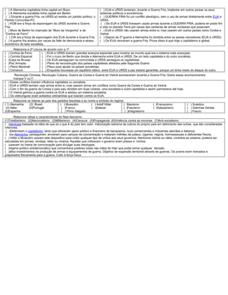( ) A Alemanha capitalista tinha capital em Boon.
( ) A Alemanha socialista tinha capital em Berlim.
( ) Durante a guerra Fria, na URSS só existia um partido político: o
Partido Comunista-PC.
( ) KGB era a força de espionagem da URSS durante a Guerra
Fria.
( ) Muro de Berlim foi chamado de “Muro da Vergonha” e de
“Cortina de Ferro”
( ) CIA era a força de espionagem dos EUA durante a Guerra Fria.
( ) A guerra fria acabou por causa da falta de democracia e atraso
econômico do lado socialista.
( ) EUA e URSS tentaram, durante a Guerra Fria, implantar em outros países os seus
sistemas políticos e econômicos.
( ) GUERRA FRIA foi um conflito ideológico, sem o uso de armas diretamente entre EUA e
URSS.
( ) Se EUA e URSS tivessem usado armas durante a GUERRA FRIA, poderia ter posto fim
a vida no planeta Terra por causa das centenas de armas nucleares que possuíam.
( ) EUA e URSS não usaram armas entre si, mas usaram em outros países como Coréia e
Vietnã.
( ) Depois da 2ª guerra a Alemanha foi dividida entre os países vencedores (EUA e URSS)
( ) Os EUA venceram a guerra Fria. Prova disso é que hoje o capitalismo e global.
Relacione a 2ª coluna de acordo com a 1ª
( ) Cortina de Ferro
( ) Corrida Espacial
( )Caça as Bruxas
( )Paz Armada
( ) Plano Marshall
( ) Comecon
( ) EUA e URSS tiveram grandes avanços espaciais para mostrar ao mundo qual era o sistema mais avançado.
( ) Foi o muro de Berlin que dividia a Alemanha entre EUA e URSS. De um lado capitalista e do outro socialista.
( ) Os EUA perseguiam os comunistas e URSS perseguia os capitalistas.
( ) Plano de reconstrução dos países capitalistas afetados pela Segunda Guerra
( ) Plano para ajudar os países socialistas.
( ) Enquanto houvesse um equilíbrio bélico entre EUA e URSS a paz estaria garantida, porque um tinha medo do ataque do outro.
Revolução Chinesa, Revolução Cubana, Guerra da Coreia e Guerra do Vietnã aconteceram durante a Guerra Fria. Sobre esses acontecimentos
marque V ou F.
( ) Esses conflitos tiveram influência capitalista ou socialista.
( ) EUA e URSS temiam usar armas entre si, mas usaram armar em conflitos como Guerra da Coreia e Guerra do Vietnã.
( ) Com o fim da guerra da Coreia o país saiu dividido em duas coreias: uma socialista e outra capitalista e assim parmanece até hoje.
( ) O Vietnã ganhou a guerra contra os EUA e adotou um sistema socialista.
( ) Os vietcongues eram soldados vietnamitas que lutaram contra os EUA.
Relacione os líderes ao país dos partidos fascistas e ao nome e símbolo do regime.
( 1) Alemanha (2) Brasil
(3) Itália- (4)Portugal
(5)Espanha
( ) Mussolini. ( ) Adolf Hitler
( )Franco ( )Salazar
( ) Plínio Salgado
( )Nazismo ( )Franquismo
( )Fascismo ( )Salazarismo
( )Integralismo
( ) Suástica
( ) Galinhas Verdes
( ) Fascio
Relacione idéias e características do Nazi-fascismo:
(1)Totalitarismo (2)Nacionalismo (3)Militarismo (4)Censura (5)Propaganda (6)Violência contra as minorias (7)Anti-socialismo
( )ideologia baseada na idéia de que só o que é do país tem valor. Valorização extrema da cultura do próprio país em detrimento das outras, que são consideradas
inferiores.
( )Defendiam o capitalismo, tanto que obtiveram apoio político e financeiro de banqueiros, ricos comerciantes e industriais alemães e italianos.
( )na Alemanha, perseguiram, enviaram para campos de concentração e mataram milhões de judeus, ciganos, negros, homossexuais e deficientes físicos.
( ) Hitler e Mussolini usaram este dispositivo para coibir qualquer tipo de crítica aos seus governos. Nenhuma notícia ou idéia, contrária ao sistema, poderia ser
veiculadas em jornais, revistas, rádio ou cinema. Aqueles que criticavam o governo eram presos e mortos.
( )usavam os meios de comunicação para divulgar suas ideologias.
( )regime político antidemocrático que concentrava poderes totais nas mãos do líder que podia tomar qualquer decisão
( )altos investimentos na produção de armas e equipamentos de guerra. Objetivo de expansão territorial através de guerras. Os jovens eram treinados e
preparados fisicamente para a guerra. Culto à força física
 