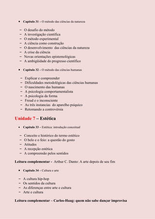 Capítulo 31 – O método das ciências da natureza

  –    O desafio do método
  –    A investigação cientifica
  –    O método experimental
  –    A ciência como construção
  –    O desenvolvimento das ciências da natureza
  –    A crise da ciência
  –    Novas orientações epistemológicas
  –    A ambigüidade do progresso científico

       Capítulo 32 – O método das ciências humanas

   –    Explicar e compreender
   –    Dificuldades metodológicas das ciências humanas
   –    O nascimento das humanas
   –    A psicologia comportamentalista
   –    A psicologia da forma
   –    Freud e o inconsciente
   –    As três instancias do aparelho psíquico
   –    Retomando a controvérsia

Unidade 7 – Estética
       Capítulo 33 – Estética: introdução conceitual

  –    Conceito e histórico do termo estético
  –    O belo e o feio: a questão do gosto
  –    Atitudes
  –    A recepção estética
  –    A compreensão pelos sentidos

Leitura complementar - Arthur C. Danto: A arte depois de seu fim

       Capítulo 34 – Cultura e arte

  –    A cultura hip-hop
  –    Os sentidos da cultura
  –    As diferenças entre arte e cultura
  –    Arte e cultura

Leitura complementar – Carlos-Haag: quem não sabe dançar improvisa
 
