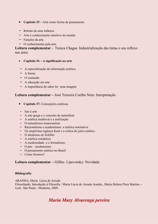 Capítulo 35 – Arte como forma de pensamento

  – Retrato de uma infância
  – Arte é conhecimento intuitivo do mundo
  – Funções da arte
  – O conhecimento pela arte
Leitura complementar - Tonica Chagas: Industrialização das tintas e seu reflexo
nas artes

       Capítulo 36 – A significação na arte

   –   A especialização da informação estética
   –   A forma
   –   O conteúdo
   –   A educação em arte
   –   A importância de saber ler uma imagem

Leitura complementar – José Teixeira Coelho Neto: Interpretação

       Capítulo 37- Concepções estéticas

   –   Isto é arte
   –   A arte grega e o conceito de naturalista
   –   A estética medieval e a estilização
   –   O naturalismo renascentista
   –   Racionalismo e academismo: a estética normativa
   –   Os empiristas ingleses Kant e a crítica do juízo estético
   –   O idealismo de Schiller
   –   A estética romântica
   –   A modernidade e o formalismo
   –   O pós – modernismo
   –   O pensamento estético no Brasil
   –   Como ficamos?

Leitura complementar – Gillles Lipovetsky: Novidade

Bibliografia

ARANHA, Maria Lúcia de Arruda
Filosofando: Introdução à Filosofia / Maria Lúcia de Arruda Aranha , Maria Helena Pires Martins .-
4.ed.- São Paulo : Moderna, 2009.


                          Maria Mary Alvarenga pereira
 