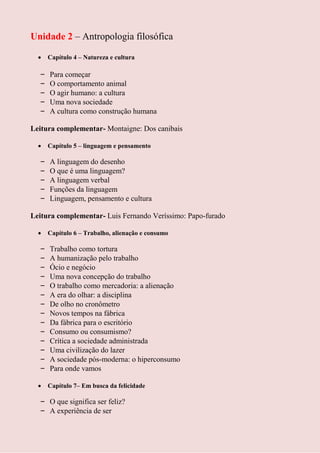 Unidade 2 – Antropologia filosófica

      Capítulo 4 – Natureza e cultura

  –   Para começar
  –   O comportamento animal
  –   O agir humano: a cultura
  –   Uma nova sociedade
  –   A cultura como construção humana

Leitura complementar- Montaigne: Dos canibais

      Capítulo 5 – linguagem e pensamento

  –   A linguagem do desenho
  –   O que é uma linguagem?
  –   A linguagem verbal
  –   Funções da linguagem
  –   Linguagem, pensamento e cultura

Leitura complementar- Luis Fernando Veríssimo: Papo-furado

      Capítulo 6 – Trabalho, alienação e consumo

  –   Trabalho como tortura
  –   A humanização pelo trabalho
  –   Ócio e negócio
  –   Uma nova concepção do trabalho
  –   O trabalho como mercadoria: a alienação
  –   A era do olhar: a disciplina
  –   De olho no cronômetro
  –   Novos tempos na fábrica
  –   Da fábrica para o escritório
  –   Consumo ou consumismo?
  –   Crítica a sociedade administrada
  –   Uma civilização do lazer
  –   A sociedade pós-moderna: o hiperconsumo
  –   Para onde vamos

      Capítulo 7– Em busca da felicidade

  – O que significa ser feliz?
  – A experiência de ser
 