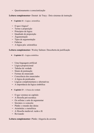 – Questionamento e conscientização

Leitura complementar- Destutt de Tracy : Dois sistemas de instrução

       Capítulo 11 – Lógica aristotélica

   –   O que é lógica?
   –   Termo e preposição
   –   Princípios da lógica
   –   Quadrado de preposição
   –   Argumentação
   –   Tipos de argumentação
   –   Falácias
   –   A lógica pós- aristotélica

Leitura complementar- Wesley Salmon: Descoberta da justificação

       Capítulo 12 – Lógica simbólica



   –   Uma linguagem artificial
   –   Lógica proposicional
   –   Tabelas de verdade
   –   Sinais de pontuação
   –   Formas de enunciado
   –   Consciência dos enunciados
   –   A lógica de predicados
   –   Lógicas complementares e alternativas
   –   A importância da lógica simbólica

       Capítulo 13 – A busca da verdade

   –   O que veremos no capítulo
   –   A filosofia pré-socrática
   –   Os sofistas: a arte de argumentar
   –   Sócrates e o conceito
   –   Platão: o mundo das ideias
   –   Aristóteles: a metafísica
   –   A filosofia medieval: razão e fé
   –   Revisando

Leitura complementar- Platão: Alegoria da caverna
 