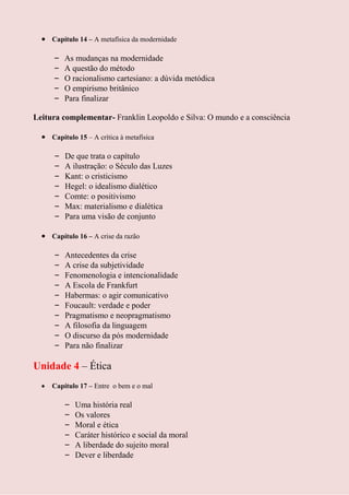 Capítulo 14 – A metafísica da modernidade

     –   As mudanças na modernidade
     –   A questão do método
     –   O racionalismo cartesiano: a dúvida metódica
     –   O empirismo britânico
     –   Para finalizar

Leitura complementar- Franklin Leopoldo e Silva: O mundo e a consciência

     Capítulo 15 – A crítica à metafísica

     –   De que trata o capítulo
     –   A ilustração: o Século das Luzes
     –   Kant: o cristicismo
     –   Hegel: o idealismo dialético
     –   Comte: o positivismo
     –   Max: materialismo e dialética
     –   Para uma visão de conjunto

     Capítulo 16 – A crise da razão

     –   Antecedentes da crise
     –   A crise da subjetividade
     –   Fenomenologia e intencionalidade
     –   A Escola de Frankfurt
     –   Habermas: o agir comunicativo
     –   Foucault: verdade e poder
     –   Pragmatismo e neopragmatismo
     –   A filosofia da linguagem
     –   O discurso da pós modernidade
     –   Para não finalizar

Unidade 4 – Ética
     Capítulo 17 – Entre o bem e o mal

         –   Uma história real
         –   Os valores
         –   Moral e ética
         –   Caráter histórico e social da moral
         –   A liberdade do sujeito moral
         –   Dever e liberdade
 