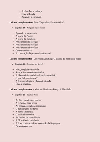 – A bússola e a balança
          – Ética aplicada
          – Aprender a conviver

Leitura complementar- Ernst Tugendhat: Por que ética?

      Capítulo 18 – Ninguém nasce moral

  –   Aprender a autonomia
  –   A teoria de Piaget
  –   A teoria de Kohlberg
  –   Pressupostos filosóficos
  –   Pressupostos filosóficos
  –   Pressupostos filosóficos
  –   Outras tendências
  –   A construção da personalidade moral

Leitura complementar- Lawrence Kohlberg: O dilema do bote salva-vidas

      Capítulo 19 – Podemos ser livres?

  –   Mito, tragédia e filosofia
  –   Somos livres ou determinados
  –   A liberdade incondicional e o livre-arbítrio
  –   O que é determinismo?
  –   A fenomenologia: a liberdade situada
  –   Ética e liberdade

Leitura complementar – Maurice Merleau – Ponty: A liberdade

      Capítulo 20 – Teorias éticas

  –   As diversidades das teorias
  –   A reflexão ética grega
  –   As concepções éticas medievais
  –   O pensamento moderno
  –   A moral iluminista
  –   O utilitarismo ético
  –   As ilusões da consciência
  –   A filosofia da existência
  –   A ética contemporânea: o desafio da linguagem
  –   Para não concluir
 
