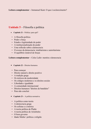 Leitura complementar – Immanuel Kant: O que é esclarecimento?




Unidade 5 – Filosofia e política
      Capítulo 21 – Política: para quê?

  –   A filosofia política
  –   Poder e força
  –   Estado e legitimidade do poder
  –   A institucionalização do poder
  –   Uma reflexão sobre a democracia
  –   O avesso da democracia: totalitarismo e autoritarismo
  –   O equilíbrio instável de forças

Leitura complementar – Celso Lafer: mentira e democracia


      Capítulo 22 – Direitos humanos

  –   Para começar
  –   Direito natural e direito positivo
  –   A tradição grega
  –   Os teóricos da modernidade
  –   Os códigos modernos e os direitos sociais
  –   Liberdade e igualdade
  –   A comunidade internacional
  –   Direitos humanos:”direitos de bandidos”
  –   Para não concluir

      Capítulo 23 - A política normativa

  –   A política como teoria
  –   A democracia grega
  –   Os sofistas e a retórica
  –   A teoria política de Platão
  –   A teoria política de Aristóteles
  –   O bom governo
  –   Idade Média> política e religião
 