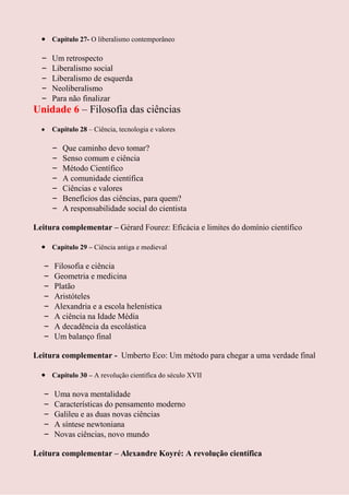Capítulo 27- O liberalismo contemporâneo

  –    Um retrospecto
  –    Liberalismo social
  –    Liberalismo de esquerda
  –    Neoliberalismo
  –    Para não finalizar
Unidade 6 – Filosofia das ciências
       Capítulo 28 – Ciência, tecnologia e valores

       –   Que caminho devo tomar?
       –   Senso comum e ciência
       –   Método Científico
       –   A comunidade científica
       –   Ciências e valores
       –   Benefícios das ciências, para quem?
       –   A responsabilidade social do cientista

Leitura complementar – Gérard Fourez: Eficácia e limites do domínio científico

       Capítulo 29 – Ciência antiga e medieval

   –   Filosofia e ciência
   –   Geometria e medicina
   –   Platão
   –   Aristóteles
   –   Alexandria e a escola helenística
   –   A ciência na Idade Média
   –   A decadência da escolástica
   –   Um balanço final

Leitura complementar - Umberto Eco: Um método para chegar a uma verdade final

       Capítulo 30 – A revolução cientifica do século XVII

   –   Uma nova mentalidade
   –   Características do pensamento moderno
   –   Galileu e as duas novas ciências
   –   A síntese newtoniana
   –   Novas ciências, novo mundo

Leitura complementar – Alexandre Koyré: A revolução científica
 