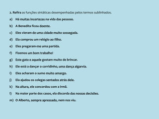 2. Refira as funções sintáticas desempenhadas pelos termos sublinhados.
a) Há muitas incertezas na vida das pessoas.
b) A Benedita ficou doente.
c) Eles vieram de uma cidade muito sossegada.
d) Ela comprou um relógio ao filho.
e) Eles pregaram-me uma partida.
f) Fizemos um bom trabalho!
g) Este gato e aquele gostam muito de brincar.
h) Ele está a dançar o corridinho, uma dança algarvia.
i) Eles acharam o sumo muito amargo.
j) Ela ajudou os colegas sentados atrás dele.
k) Na altura, ele concordou com a irmã.
l) Na maior parte dos casos, ela discorda das nossas decisões.
m) O Alberto, sempre apressado, nem nos viu.
 