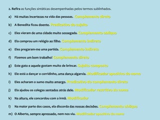 2. Refira as funções sintáticas desempenhadas pelos termos sublinhados.
a) Há muitas incertezas na vida das pessoas. Complemento direto
b) A Benedita ficou doente. Predicativo do sujeito
c) Eles vieram de uma cidade muito sossegada. Complemento oblíquo
d) Ela comprou um relógio ao filho. Complemento indireto
e) Eles pregaram-me uma partida. Complemento indireto
f) Fizemos um bom trabalho! Complemento direto
g) Este gato e aquele gostam muito de brincar. Sujeito composto
h) Ele está a dançar o corridinho, uma dança algarvia. Modificador apositivo do nome
i) Eles acharam o sumo muito amargo. Predicativo do complemento direto
j) Ela ajudou os colegas sentados atrás dele. Modificador restritivo do nome
k) Na altura, ele concordou com a irmã. Modificador
l) Na maior parte dos casos, ela discorda das nossas decisões. Complemento oblíquo
m) O Alberto, sempre apressado, nem nos viu. Modificador apositivo do nome
 