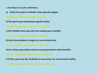 2. Classifique as orações sublinhadas.
a) Tenho de acabar o trabalho antes que ele chegue.
Oração subordinada adverbial temporal
b) Ele queria que conhecesses aquele artista.
Oração subordinada substantiva completiva
c) Ele trabalha tanto que nem tem tempo para a família.
Oração subordinada adverbial consecutiva
d) Se te fores embora, chegarás a casa ainda de dia.
Oração subordinada adverbial condicional
e) As crianças que estão a brincar no parque fazem muito barulho.
Oração subordinada adjetiva relativa restritiva
f) A Rita, que eu já não via desde os onze anos, fez-se uma linda mulher.
Oração subordinada adjetiva relativa explicativa
 