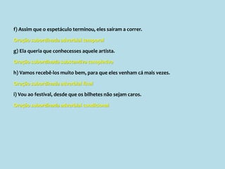 f) Assim que o espetáculo terminou, eles saíram a correr.
Oração subordinada adverbial temporal
g) Ela queria que conhecesses aquele artista.
Oração subordinada substantiva completiva
h) Vamos recebê-los muito bem, para que eles venham cá mais vezes.
Oração subordinada adverbial final
i) Vou ao festival, desde que os bilhetes não sejam caros.
Oração subordinada adverbial condicional
 