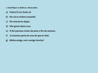 1. Classifique os deíticos destacados.
a) Pedro! És tu? Anda cá!
b) Ela vai-se embora amanhã.
c) Ele está perto daqui.
d) Não gosto desta casa.
e) O Rui passeou muito durante o fim de semana.
f) Já estamos perto da casa de que te falei.
g) Minha amiga, vem comigo lanchar!
 