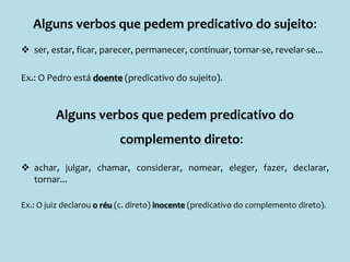 Alguns verbos que pedem predicativo do sujeito:
 ser, estar, ficar, parecer, permanecer, continuar, tornar-se, revelar-se...
Ex.: O Pedro está doente (predicativo do sujeito).
Alguns verbos que pedem predicativo do
complemento direto:
 achar, julgar, chamar, considerar, nomear, eleger, fazer, declarar,
tornar...
Ex.: O juiz declarou o réu (c. direto) inocente (predicativo do complemento direto).
 