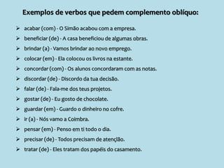 Exemplos de verbos que pedem complemento oblíquo:
 acabar (com) - O Simão acabou com a empresa.
 beneficiar (de) - A casa beneficiou de algumas obras.
 brindar (a) - Vamos brindar ao novo emprego.
 colocar (em) - Ela colocou os livros na estante.
 concordar (com) - Os alunos concordaram com as notas.
 discordar (de) - Discordo da tua decisão.
 falar (de) - Fala-me dos teus projetos.
 gostar (de) - Eu gosto de chocolate.
 guardar (em) - Guardo o dinheiro no cofre.
 ir (a) - Nós vamo a Coimbra.
 pensar (em) - Penso em ti todo o dia.
 precisar (de) - Todos precisam de atençlão.
 tratar (de) - Eles tratam dos papéis do casamento.
 