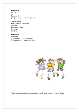 Ortografia
am – ão
sc
Emprego da Ç
por que – porque – por quê – porquê

4º bimestre:
Oração - sujeito e predicado
Advérbio
Preposição e crase
Conjunção
Interjeição
Ortografia
sobre - sob
X com som de Z – X com som de S
X com som de cs – X com som de SS

" Feliz é aquele que transfere o que sabe e aprende o que ensina" ( Cora Coralina )

 
