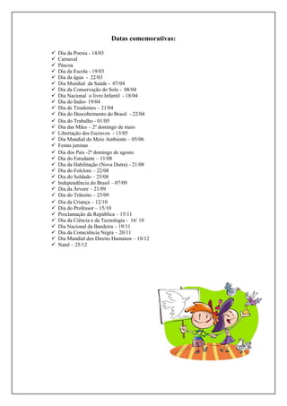 Datas comemorativas:

































Dia da Poesia - 14/03
Carnaval
Páscoa
Dia da Escola - 19/03
Dia da água - 22/03
Dia Mundial da Saúde - 07/04
Dia da Conservação do Solo - 08/04
Dia Nacional o livro Infantil - 18/04
Dia do Índio- 19/04
Dia de Tiradentes – 21/04
Dia do Descobrimento do Brasil - 22/04
Dia do Trabalho - 01/05
Dia das Mães – 2º domingo de maio
Libertação dos Escravos - 13/05
Dia Mundial do Meio Ambiente – 05/06
Festas juninas
Dia dos Pais -2º domingo de agosto
Dia do Estudante – 11/08
Dia da Habilitação (Nova Dutra) - 21/08
Dia do Folclore – 22/08
Dia do Soldado – 25/08
Independência do Brasil – 07/09
Dia da Árvore – 21/09
Dia do Trânsito – 25/09
Dia da Criança – 12/10
Dia do Professor – 15/10
Proclamação da República – 15/11
Dia da Ciência e da Tecnologia - 16/ 10
Dia Nacional da Bandeira – 19/11
Dia da Consciência Negra – 20/11
Dia Mundial dos Direito Humanos – 10/12
Natal – 25/12

 