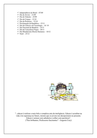 











Independência do Brasil – 07/09
Dia da Árvore – 21/09
Dia do Trânsito – 25/09
Dia da Criança – 12/10
Dia do Professor – 15/10
Proclamação da República – 15/11
Dia da Ciência e da Tecnologia - 16/ 10
Dia Nacional da Bandeira – 19/11
Dia da Consciência Negra – 20/11
Dia Mundial dos Direito Humanos – 10/12
Natal – 25/12

"...educar é realizar a mais bela e complexa arte da inteligência. Educar é acreditar na
vida e ter esperança no futuro, mesmo que os jovens nos decepcionem no presente.
Educar é semear com sabedoria e colher com paciência".
("Pais brilhantes, Professores fascinantes" - Augusto Cury)

 