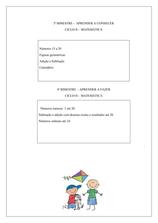 3º BIMESTRE - APRENDER A CONHECER
CICLO II - MATEMÁTICA
Números 15 a 20
Figuras geométricas
Adição e Subtração
Calendário
4º BIMESTRE - APRENDER A FAZER
CICLO II - MATEMÁTICA
Números naturais 1 até 20.
Subtração e adição com dezenas exatas e resultados até 20
Números ordinais até 10.
.
 