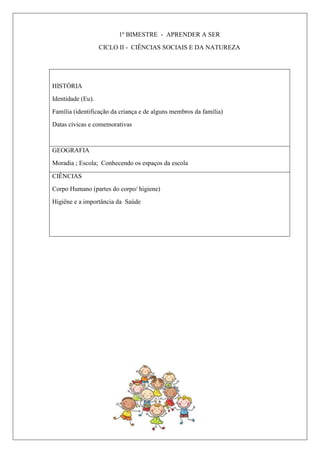 1º BIMESTRE - APRENDER A SER
CICLO II - CIÊNCIAS SOCIAIS E DA NATUREZA
HISTÓRIA
Identidade (Eu).
Família (identificação da criança e de alguns membros da família)
Datas cívicas e comemorativas
GEOGRAFIA
Moradia ; Escola; Conhecendo os espaços da escola
CIÊNCIAS
Corpo Humano (partes do corpo/ higiene)
Higiêne e a importância da Saúde
 