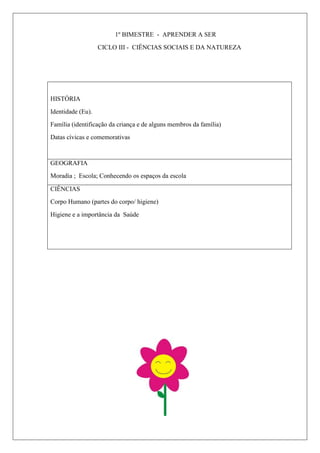 1º BIMESTRE - APRENDER A SER
CICLO III - CIÊNCIAS SOCIAIS E DA NATUREZA
HISTÓRIA
Identidade (Eu).
Família (identificação da criança e de alguns membros da família)
Datas cívicas e comemorativas
GEOGRAFIA
Moradia ; Escola; Conhecendo os espaços da escola
CIÊNCIAS
Corpo Humano (partes do corpo/ higiene)
Higiene e a importância da Saúde
 