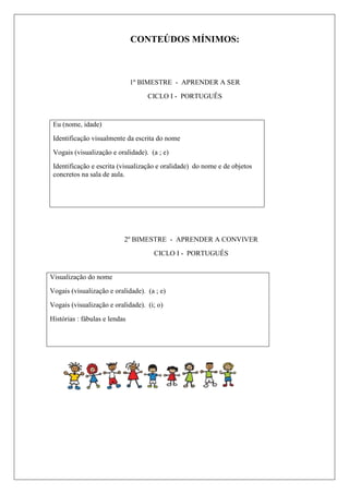 CONTEÚDOS MÍNIMOS:
1º BIMESTRE - APRENDER A SER
CICLO I - PORTUGUÊS
Eu (nome, idade)
Identificação visualmente da escrita do nome
Vogais (visualização e oralidade). (a ; e)
Identificação e escrita (visualização e oralidade) do nome e de objetos
concretos na sala de aula.
2º BIMESTRE - APRENDER A CONVIVER
CICLO I - PORTUGUÊS
Visualização do nome
Vogais (visualização e oralidade). (a ; e)
Vogais (visualização e oralidade). (i; o)
Histórias : fábulas e lendas
 