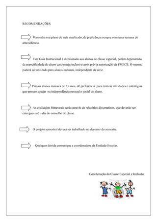 RECOMENDAÇÕES
Mantenha seu plano de aula atualizado, de preferência sempre com uma semana de
antecedência.
Este Guia Instrucional é direcionado aos alunos de classe especial, porém dependendo
da especificidade do aluno caso esteja incluso e após prévia autorização da SMECE. O mesmo
poderá ser utilizado para alunos inclusos, independente da série.
Para os alunos maiores de 23 anos, dê preferência para realizar atividades e estratégias
que possam ajudar na independência pessoal e social do aluno.
As avaliações bimestrais serão através de relatórios dissertativos, que deverão ser
entregues até o dia do conselho de classe.
O projeto semestral deverá ser trabalhado no decorrer do semestre.
Qualquer dúvida comunique a coordenadora da Unidade Escolar.
Coordenação da Classe Especial e Inclusão
 