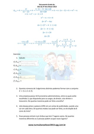 Documento tirado do:
Site do 2º Ano Eliezer 2013
www.turma2anoeliezer2013.xpg.com.br
𝐴 𝑛,2 = 6 →
𝑛!
(𝑛 − 2)!
= 6 →
𝑛 ∙ (𝑛 − 1) ∙ (𝑛 − 2)
(𝑛 − 2)!
= 6 → 𝑛 ∙ (𝑛 − 1) = 6 → 𝑛2
− 𝑛
= 6 → 𝑛2
− 𝑛 − 6 = 0
𝑛2
− 𝑛 − 6 = 0
∆= 𝑏2
− 4𝑎𝑐
∆= (−1)2
− 4 ∙ 1 ∙ (−6)
∆= 1 − 4 ∙ (−6)
∆= 1 + 24
∆= 25
𝑥 =
−𝑏 ± √∆
2𝑎
→ 𝑥 =
−(−1) ± √25
2 ∙ 1
→ 𝑥 =
1 ± 5
2
{
𝑥1
=
1 + 5
2
=
6
2
= 3
𝑥2
=
1 − 5
2
=
−4
2
= −2
Exercício
1. Calcule:
𝑎) 𝐴4,3 =
𝑏) 𝐴6,2 =
𝑐) 𝐴12,4 =
𝑑) 𝐴4,2 =
𝑒) 𝐴15,2 =
𝑓) 𝐴20,3 =
2. Quantos números de 3 algarismos distintos podemos formar com o conjunto
𝐸 = {1, 2, 3, 4, 5}.
3. Uma empresa possui 16 funcionários administrativos, entre os quais serão
escolhidos 3, que disputarão para os cargos, de diretor, vice-diretor e
tesoureiro. De quantas maneiras pode ser feita a escolha?
4. Júlio deseja pintar a palavra LIVRE em um cartaz de publicidade, usando uma
cor em cada letra. De quantos modos isso pode ser feito, se ele dispõe de 8
cores de tinta?
5. Duas pessoas entram num ônibus que tem 7 lugares vazios. De quantas
maneiras diferentes as 2 pessoas podem ocupar esses lugares?
 