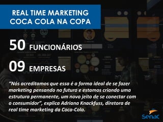 REAL TIME MARKETING
COCA COLA NA COPA
50 FUNCIONÁRIOS
09 EMPRESAS
“Nós acreditamos que essa é a forma ideal de se fazer
marketing pensando no futuro e estamos criando uma
estrutura permanente, um novo jeito de se conectar com
o consumidor”, explica Adriana Knackfuss, diretora de
real time marketing da Coca-Cola.
 