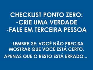 CHECKLIST PONTO ZERO:
-CRIE UMA VERDADE
-FALE EM TERCEIRA PESSOA
- LEMBRE-SE: VOCÊ NÃO PRECISA
MOSTRAR QUE VOCÊ ESTÁ CERTO,
APENAS QUE O RESTO ESTÁ ERRADO...
 