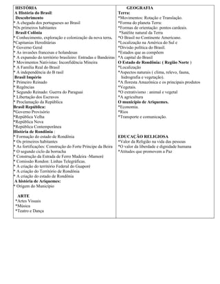 HISTÓRIA                                                          GEOGRAFIA
 A História do Brasil:                                        Terra:
 Descobrimento                                                *Movimentos: Rotação e Translação.
* A chegada dos portugueses ao Brasil                         *Forma do planeta Terra:
*Os primeiros habitantes                                      *Formas de orientação: pontos cardeais.
 Brasil Colônia                                                *Satélite natural da Terra
* Conhecimento, exploração e colonização da nova terra.       *O Brasil no Continente Americano.
*Capitanias Hereditárias                                      *Localização na América do Sul e
* Governo Geral                                               *Divisão política do Brasil.
* As invasões francesas e holandesas                          *Estados que as compõem
* A expansão do território brasileiro: Entradas e Bandeiras   *A capital do Brasil
* Movimentos Nativistas: Inconfidência Mineira                O Estado de Rondônia: ( Região Norte )
* A Família Real do Brasil                                    *Localização
* A independência do B rasil                                  *Aspectos naturais ( clima, relevo, fauna,
 Brasil Império                                                 hidrografia e vegetação).
* Primeiro Reinado                                            *A floresta Amazônica e os principais produtos
* Regências                                                   *Vegetais.
* Segundo Reinado: Guerra do Paraguai                         *O extrativismo : animal e vegetal
* Libertação dos Escravos                                     *A agricultura
* Proclamação da República                                    O município de Ariquemes.
Brasil República:                                             *Economia.
*Governo Provisório                                           *Rios
*República Velha                                              *Transporte e comunicação.
*República Nova
*República Contemporânea
História de Rondônia :
* Formação do estado de Rondônia                              EDUCAÇÃO RELIGIOSA
* Os primeiros habitantes                                     *Valor da Religião na vida das pessoas
* As fortificações: Construção do Forte Príncipe da Beira     *O valor da liberdade e dignidade humana
* O segundo ciclo da borracha                                 *Atitudes que promovem a Paz
* Construção da Estrada de Ferro Madeira -Mamoré
* Comissão Rondon: Linhas Telegráficas.
* A criação do território Federal do Guaporé
* A criação do Território de Rondônia
* A criação do estado de Rondônia
 A história de Ariquemes:
* Origem do Município

  ARTE
 *Artes Visuais
 *Música
 *Teatro e Dança
 