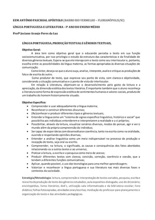 EEM ANTÔNIO PASCHOAL APÓSTOLO (BAIRRO RIO VERMELHO – FLORIANÓPOLIS/SC)
LÍNGUA PORTUGUESA E LITERATURA - Iº ANO DO ENSINO MÉDIO
Profª Jociane Araujo Peres da Luz
LÍNGUAPORTUGUESA,PRODUÇÃOTEXTUALE GÊNEROS TEXTUAIS,
Objetivo Geral:
A área tem como objetivo geral que o educando perceba o texto em sua função
sociocomunicativa, por isso privilegia o estudo da estrutura das características e da finalidade de
diversosgênerostextuais.Espera-se que eleinterajacom o texto como seu interlocutor e, portanto,
escolha entre as possibilidades da língua materna, as formas apropriadas às diversas situações de
comunicação.
Comoleitor, deseja-se que oalunoouça,analise,interprete,avaliee critique as produçõesde
fala e de escrita do outro.
Como produtor de texto, que expresse seu ponto de vista, com clareza e objetividade,
considerando a situação comunicativa e o ponto de vista do interlocutor.
Em relação à Literatura, objetivam-se o desenvolvimento pelo gosto da leitura e a
apreciação,da dimensãoestéticadostextos literários.Éimportante também que o aluno reconheça
a literaturacomoforma de expressãoestéticade sentimentoshumanose valores sociais,produtode
um trabalho do homem historicamente situado.
Objetivo Específico:
 Compreender e usar adequadamente a língua materna;
 Reconhecer e construir diferentes discursos;
 (Re)conhecer e produzir diferentes tipos e gêneros textuais;
 Entendera línguacomo um “sistema de signos específico linguístico, histórico e social” que
possibilita aos indivíduos entenderem e interpretarem a realidade e a si próprios;
 Possibilitar, através da leitura, visualizar cenários diversos, modos de pensar, agir e ver o
mundo além da própria compreensão do indivíduo;
 Sercapaz de exporideiascomdesenvolturae coerência,tanto na escrita como na oralidade,
ouvindo e respeitando opiniões diversas;
 Entender a análise linguística como um meio indispensável no processo de produção e
recepção do texto, seja oral ou escrito.
 Compreender, na leitura, o significado, as causas e consequências dos fatos abordados
relacionando-os a outros textos e ao universo;
 Praticar a leitura, a escrita e a pesquisa como meio de acesso;
 Produzir diferentes textos com clareza, concisão, correção, coerência e coesão, que a
tendam a diferentes funções comunicativas;
 Aplicar, quando possível, o uso das tecnologias para uma melhor aprendizagem;
 Valorizar e reconhecer a língua portuguesa e sua literatura nas mais diversas fases e
contextos da sociedade.
Estratégia/Metodologia:leitura, compreensãoe interpretação de textosvariados,pesquisa,escritae
reescritadaprodução de texto dosgênerosestudados;aulaexpositivo-dialogada; uso do dicionário;
enciclopédias, livros literários; dvd´s, utilização sala informatizada e da biblioteca escolar; livro
didático;folhasfotocopiadas;atividadesorais/escritas; mediação do professor para planejamento e
organização do texto e das atividades pedagógicas.
 