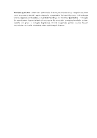 Avaliação: qualitativa – interesse e participação do aluno; respeito ao colega e ao professor, bem
como ao ambiente escolar; registro das aulas e organização do material escolar; realização das
tarefas propostas; assiduidade e pontualidade na entrega dos trabalhos. Quantitativa – verificação
de aprendizagem interpretativa/escrita/reescrita dos conteúdos estudados (produção textual,
trabalho em grupo e avaliação diagnóstica). Haverá recuperação paralela quando houver
necessidade e se revelar importante para a aprendizagem do aluno.
 