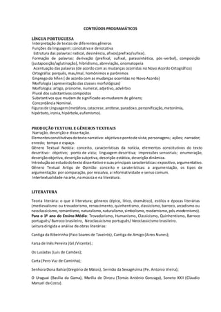 CONTEÚDOS PROGRAMÁTICOS
LÍNGUA PORTUGUESA
Interpretação de textos de diferentes gêneros
Funções da linguagem: conotativa e denotativa
Estrutura das palavras: radical, desinência, afixos(prefixo/sufixo).
Formação de palavras: derivação (prefixal, sufixal, parassintética, pós-verbal), composição
(justaposição/aglutinação), hibridismo, abreviação, onomatopeia
Acentuação das palavras (de acordo com as mudanças ocorridas no Novo Acordo Ortográfico)
Ortografia: porquês, mau/mal, homônimos e parônimos
Emprego do hífen ( de acordo com as mudanças ocorridas no Novo Acordo)
Morfologia (apresentação das classes morfológicas)
Morfologia: artigo, pronome, numeral, adjetivo, advérbio
Plural dos substantivos compostos
Substantivos que mudam de significado ao mudarem de gênero;
Concordância Nominal.
Figurasde Linguagem (metáfora,catacrese,antítese,paradoxo,personificação,metonímia,
hipérbato,ironia,hipérbole,eufemismo).
PRODUÇÃO TEXTUAL E GÊNEROS TEXTUAIS
Narração, descrição e dissertação.
Elementosconstitutivosdotextonarrativo: objetivoe pontode vista; personagens; ações; narrador;
enredo; tempo e espaço.
Gênero Textual Notícia: conceito, características da notícia, elementos constitutivos do texto
descritivo: objetivo; ponto de vista; linguagem descritiva; impressões sensoriais; enumeração,
descrição objetiva, descrição subjetiva, descrição estática, descrição dinâmica.
Introduçãoao estudodotextodissertativoe suasprincipais características:expositivo,argumentativo.
Gênero Textual Artigo de Opinião: conceito e caraterísticas: a argumentação, os tipos de
argumentação: por comparação, por ressalva, a informatividade e senso comum.
Intertextualidade na arte, na música e na literatura.
LITERATURA
Teoria literária: o que é literatura; gêneros (épico, lírico, dramático), estilos e épocas literárias
(medievalismo ou trovadorismo, renascimento, quinhentismo, classicismo, barroco, arcadismo ou
neoclassicismo,romantismo,naturalismo,naturalismo,simbolismo,modernismo,pós-modernismo).
Para o 1º ano do Ensino Médio: Trovadorismo, Humanismo, Classicismo, Quinhentismo, Barroco
português/ Barroco brasileiro, Neoclassicismo português/ Neoclassicismo brasileiro.
Leitura dirigida e análise de obras literárias:
Cantiga da Ribeirinha (Paio Soares de Taveirós), Cantiga de Amigo (Aires Nunes);
Farsa de Inês Pereira (Gil /Vicente);
Os Lusíadas (Luis de Camões);
Carta (Pero Vaz de Caminha);
Senhora Dona Bahia (Gregório de Matos), Sermão da Sexagésima (Pe. Antonio Vieira);
O Uraguai (Basília da Gama), Marília de Dirceu (Tomás Antônio Gonzaga), Soneto XXII (Cláudio
Manuel da Costa).
 