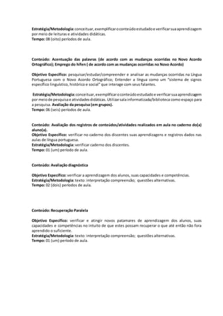 Estratégia/Metodologia:conceituar, exemplificaroconteúdoestudadoe verificarsuaaprendizagem
por meio de leituras e atividades didáticas.
Tempo: 08 (oito) períodos de aula.
Conteúdo: Acentuação das palavras (de acordo com as mudanças ocorridas no Novo Acordo
Ortográfico); Emprego do hífen ( de acordo com as mudanças ocorridas no Novo Acordo)
Objetivo Específico: pesquisar/estudar/compreender e analisar as mudanças ocorridas na Língua
Portuguesa com o Novo Acordo Ortográfico; Entender a língua como um “sistema de signos
específico linguístico, histórico e social” que interage com seus falantes.
Estratégia/Metodologia:conceituar,exemplificaroconteúdoestudadoe verificarsuaaprendizagem
por meiode pesquisae atividadesdidáticas. Utilizarsalainformatizada/biblioteca como espaço para
a pesquisa. Avaliação da pesquisa (em grupos).
Tempo: 06 (seis) períodos de aula.
Conteúdo: Avaliação dos registros de conteúdos/atividades realizados em aula no caderno do(a)
aluno(a).
Objetivo Específico: verificar no caderno dos discentes suas aprendizagens e registros dados nas
aulas de língua portuguesa.
Estratégia/Metodologia: verificar caderno dos discentes.
Tempo: 01 (um) período de aula.
Conteúdo: Avaliação diagnóstica
Objetivo Específico: verificar a aprendizagem dos alunos, suas capacidades e competências.
Estratégia/Metodologia: texto: interpretação compreensão; questões alternativas.
Tempo: 02 (dois) períodos de aula.
Conteúdo: Recuperação Paralela
Objetivo Específico: verificar e atingir novos patamares de aprendizagem dos alunos, suas
capacidades e competências no intuito de que estes possam recuperar o que até então não fora
aprendido o suficiente.
Estratégia/Metodologia: texto: interpretação compreensão; questões alternativas.
Tempo: 01 (um) período de aula.
 