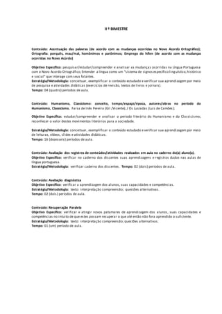 II º BIMESTRE
Conteúdo: Acentuação das palavras (de acordo com as mudanças ocorridas no Novo Acordo Ortográfico);
Ortografia: porquês, mau/mal, homônimos e parônimos; Emprego do hífen (de acordo com as mudanças
ocorridas no Novo Acordo)
Objetivo Específico: pesquisar/estudar/compreender e analisar as mudanças ocorridas na Língua Portuguesa
com o Novo Acordo Ortográfico;Entender a língua como um “sistema de signos específico linguístico,histórico
e social” que interage com seus falantes.
Estratégia/Metodologia: conceituar, exemplificar o conteúdo estudado e verificar sua aprendizagem por meio
de pesquisa e atividades didáticas (exercícios de revisão, textos de livros e jornais).
Tempo: 04 (quatro) períodos de aula.
Conteúdo: Humanismo, Classicismo: conceito, tempo/espaço/época, autores/obras no período do
Humanismo, Classicismo. Farsa de Inês Pereira (Gil /Vicente); / Os Lusíadas (Luis de Camões);
Objetivo Específico: estudar/compreender e analisar o período literário do Humanismo e do Classicismo;
reconhecer o valor destes movimentos literários para a sociedade.
Estratégia/Metodologia: conceituar, exemplificar o conteúdo estudado e verificar sua aprendizagem por meio
de leituras, vídeos, slides e atividades didáticas.
Tempo: 16 (dezesseis) períodos de aula.
Conteúdo: Avaliação dos registros de conteúdos/atividades realizados em aula no caderno do(a) aluno(a).
Objetivo Específico: verificar no caderno dos discentes suas aprendizagens e registros dados nas aulas de
língua portuguesa.
Estratégia/Metodologia: verificar caderno dos discentes. Tempo: 02 (dois) períodos de aula.
Conteúdo: Avaliação diagnóstica
Objetivo Específico: verificar a aprendizagem dos alunos, suas capacidades e competências.
Estratégia/Metodologia: texto: interpretação compreensão; questões alternativas.
Tempo: 02 (dois) períodos de aula.
Conteúdo: Recuperação Paralela
Objetivo Específico: verificar e atingir novos patamares de aprendizagem dos alunos, suas capacidades e
competências no intuito de que estes possam recuperar o que até então não fora aprendido o suficiente.
Estratégia/Metodologia: texto: interpretação compreensão; questões alternativas.
Tempo: 01 (um) período de aula.
 