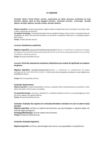 III º BIMESTRE
Conteúdo: Gênero Textual Notícia: conceito, características da notícia, elementos constitutivos do texto
descritivo: objetivo; ponto de vista; linguagem descritiva; impressões sensoriais; enumeração, descrição
objetiva, descrição subjetiva, descrição estática, descrição dinâmica.
Objetivo Específico: estudar/compreender o gênero textual estudado bem como reconhecê-lo em textos lidos
e saber a função de sua estrutura.
Estratégia/metodologia: distribuição de textos diversos do gênero textual notícia; leitura e reconhecimento do
tipo/gênero do texto lido; verificar/reconhecer sua estrutura e importância dela para a sociedade; produzir
texto notícia.
Tempo: 10 (dez) períodos de aula.
Conteúdo: homônimos e parônimos
Objetivo Específico: pesquisar/estudar/compreender/analisar e reconhecer as palavras da língua
portuguesanosmaisdiferentestextossabendoutilizá-los de forma adequada quanto o seu sentido
conotativo e da forma escrita.
Tempo: 04 (quatro) períodos de aula.
Conteúdo: Plural dos substantivoscompostos; Substantivos que mudam de significado ao mudarem
de gênero;
Objetivo Específico: estudar/compreender/analisar e reconhecer os substantivos da língua
portuguesa nos mais diferentes textos e a forma como são compostas as palavras e suas relações que
estabelecem entre si.
Tempo: 05 (cinco) períodos de aula.
Conteúdo: Quinhentismo
Objetivo Específico: estudar/compreender e analisar o período literário do Quinhentismo; reconhecer o valor
deste movimento literário para a sociedade.
Estratégia/Metodologia: conceituar, exemplificar o conteúdo estudado e verificar sua aprendizagem por meio
de leitura, debate e atividades didáticas.
Tempo: 04 (quatro) períodos de aula.
Conteúdo: Avaliação dos registros de conteúdos/atividades realizados em aula no caderno do(a)
aluno(a).
Objetivo Específico: verificar no caderno dos discentes suas aprendizagens e registros dados nas
aulas de língua portuguesa.
Estratégia/Metodologia: verificar caderno dos discentes.
Tempo: 02 (dois) período de aula.
Conteúdo: Avaliação diagnóstica
Objetivo Específico: verificar a aprendizagem dos alunos, suas capacidades e competências.
 