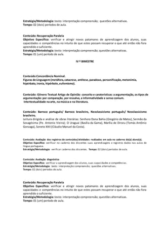 Estratégia/Metodologia: texto: interpretação compreensão; questões alternativas.
Tempo: 02 (dois) períodos de aula.
Conteúdo: Recuperação Paralela
Objetivo Específico: verificar e atingir novos patamares de aprendizagem dos alunos, suas
capacidades e competências no intuito de que estes possam recuperar o que até então não fora
aprendido o suficiente.
Estratégia/Metodologia: texto: interpretação compreensão; questões alternativas.
Tempo: 01 (um) período de aula.
IV º BIMESTRE
Conteúdo:Concordância Nominal.
Figuras de Linguagem (metáfora,catacrese, antítese,paradoxo, personificação,metonímia,
hipérbato,ironia, hipérbole,eufemismo).
Conteúdo: Gênero Textual Artigo de Opinião: conceito e caraterísticas: a argumentação, os tipos de
argumentação: por comparação, por ressalva, a informatividade e senso comum.
Intertextualidade na arte, na música e na literatura.
Conteúdo: Barroco português/ Barroco brasileiro, Neoclassicismo português/ Neoclassicismo
brasileiro.
Leitura dirigida e análise de obras literárias: Senhora Dona Bahia (Gregório de Matos), Sermão da
Sexagésima (Pe. Antonio Vieira); O Uraguai (Basília da Gama), Marília de Dirceu (Tomás Antônio
Gonzaga), Soneto XXII (Cláudio Manuel da Costa).
Conteúdo: Avaliação dos registros de conteúdos/atividades realizados em aula no caderno do(a) aluno(a).
Objetivo Específico: verificar no caderno dos discentes suas aprendizagens e registros dados nas aulas de
língua portuguesa.
Estratégia/Metodologia: verificar caderno dos discentes. Tempo: 02 (dois) períodos de aula.
Conteúdo: Avaliação diagnóstica
Objetivo Específico: verificar a aprendizagem dos alunos, suas capacidades e competências.
Estratégia/Metodologia: texto: interpretação compreensão; questões alternativas.
Tempo: 02 (dois) períodos de aula.
Conteúdo: Recuperação Paralela
Objetivo Específico: verificar e atingir novos patamares de aprendizagem dos alunos, suas
capacidades e competências no intuito de que estes possam recuperar o que até então não fora
aprendido o suficiente.
Estratégia/Metodologia: texto: interpretação compreensão; questões alternativas.
Tempo: 01 (um) período de aula.
 
