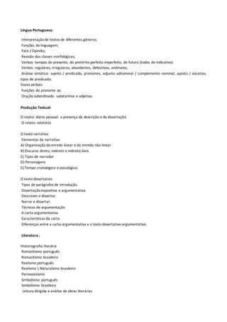 Língua Portuguesa:
Interpretaçãode textos de diferentes gêneros;
Funções da linguagem;
Fato / Opinião;
Revisão das classes morfológicas;
Verbos: tempos do presente, do pretérito perfeito imperfeito, do futuro (todos do indicativo)
Verbos: regulares, irregulares, abundantes, defectivos, anômalos;
Análise sintática: sujeito / predicado, pronomes, adjunto adnominal / complemento nominal, aposto / vocativo,
tipos de predicado;
Vozes verbais
Funções do pronome se;
Oração subordinada: substantiva e adjetiva.
Produção Textual:
O relato: diário pessoal: a presença da descrição e da dissertação
O relato: relatório
O texto narrativo
Elementos da narrativa:
A) Organização do enredo linear e do enredo não-linear
B) Discurso direto, indireto e indireto-livre
C) Tipos de narrador
D) Personagens
E) Tempo cronológico e psicológico.
O texto dissertativo.
Tipos de parágrafos de introdução.
Dissertação expositiva e argumentativa.
Descrever e dissertar.
Narrar e dissertar.
Técnicas de argumentação
A carta argumentativa
Características da carta
Diferenças entre a carta-argumentativa e o texto dissertativo-argumentativo
Literatura :
Historiografia literária
Romantismo português
Romantismo brasileiro
Realismo português
Realismo  Naturalismo brasileiro
Parnasianismo
Simbolismo português
Simbolismo brasileiro
Leitura dirigida e análise de obras literárias
 