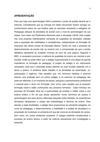 APRESENTAÇÃO<br />Para que haja uma aprendizagem fértil e produtiva o ponto de partida deverá ser o estimulo. Considerando que as crianças em idade pré-escolar trazem consigo um conhecimento prévio de sua história cabe ao educador estudante e estagiário de Pedagogia adequar às atividades de acordo com o nível de aprendizagem da sua classe. Com base nos Parâmetros Nacionais para a educação infantil, Este projeto traz uma proposta interdisciplinar composta de sugestões de atividades voltadas para a aquisição das habilidades e competências, indispensáveis na formação do educando das séries iniciais da Educação Básica. Tendo em vista o processo de desenvolvimento da escrita não se encerra com a compreensão de que a escrita alfabética representa as unidades mínimas de sons de uma palavra. Segundo o MEC, é necessário promover a melhoria da qualidade de ensino em creches e pré-escolas, então se pode inferir que o estágio supervisionado é uma etapa de grande importância na formação do pedagogo. O projeto de estágio é um instrumento necessário, para que o educando possa adentrar as suas funções sabendo unir a teoria a pratica. A dinâmica deste trabalho é as atividades de observação, co-participação e regência. Vale ressaltar que, em nenhuma hipótese é possível exercer uma profissão sem um prévio estágio, e no exercício da pedagogia não pode ser diferente, é um momento de estudo, pesquisa e aprimoramento profissional e pessoal para o aluno em formação, bem como, para aqueles que já possuem formação inicial e estão continuando seu processo formativo.  Cada indivíduo em processo de formação deve ter a oportunidade de analisar e refletir sobre a sua própria prática a fim de que possa apresentar novos caminhos de acesso à aprendizagem dos seus alunos, diferentes daqueles antes trilhados. As experiências formativas ultrapassam o campo das metodologias e técnicas de ensino. Para atender a estas finalidades, o estágio deve proporcionar ao estudante estagiário, do curso de pedagogia, o desenvolvimento, a habilidade e a análise de situações e a proposição de mudanças no ambiente em que ele vivenciar as atividades de campo, bem como, em outros ambientes escolares. O estagio pretende complementar o processo de ensino teórico, a partir da vivência educacional com investigação e pesquisa.  <br />JUSTIFICATIVA<br />O presente projeto mostra a necessidade de caráter social e político da escola de desenvolver nas crianças, desde cedo, uma consciência critica que possibilite ações e atitudes positivas. Esta proposta possibilitará o fornecimento de dados necessários para a análise da prática pedagógica e para o planejamento de atividades em sala de aula. Nessa ação, mostrar-se-á, o fortalecimento do compromisso com a defesa da construção plena, do exercício da cidadania e a compreensão de como são construídas as relações raciais. De acordo com Vinicius Signorelli (físico e consultor do programa Parâmetros em Ação do Ministério da Educação), a questão, voltada para, a pedagogia de projeto, relaciona-se com o objetivo geral da educação básica, que é o desenvolvimento da autonomia. E como o letramento é um fenômeno de cunho social e salienta as características sócio-históricas, ao se adquirir um sistema de escrita por um grupo social. Tornar-se-á possível correlacionar as ações, às habilidades e competências necessárias as crianças de pré-escola. Considerar a interação de todos, numa visão política, integral, para explicar a aprendizagem (Emilia Ferreiro). Nessa linha de pensamento, é necessário ser um processo interativo, dentro do contexto da criança, com histórias e intervenções. As contribuições feitas pelo estagiário de pedagogia da educação para o aprofundamento das concepções do processo de construção da língua escrita no educando trará uma progressiva construção do conhecimento, na relação educando- regente-estagiário.<br />Metodologia<br />“(...) qualquer proposta de planejamento na ação vai depender, em muito do educador. Do compromisso que tem com sua profissão, do respeito que tem para com o grupo de crianças, das informações de que dispõe, da formação que possui, das relações que estabelece com o conhecimento, dos valores no quais acredita etc.(...)”. (Luciana Esmeralda Ostetto)<br />Quando se começa a estudar a teoria que existe sobre a ação, é possível não repensar a prática educativa em sala de aula. No entanto, quando a mudança é imposta sem uma discussão, sem “tempo”, sem vivencias que permitam uma fundamentação, que ao menos se acredite, como garantir que uma proposta foi internalizada pelos educadores? Ouve-se muito, que se deve partir dos conhecimentos prévios da criança, da sua história de vida, chega-se a conclusão de que e necessário ter a mesma postura quando se diz respeito ao educador. Os métodos que desencadeia a aprendizagem oportunizar ao educador a aquisição de informações que facilita o conhecimento individual, no processo de construção e do intercambio entre educador, educando e estagiário. E nesse processo de construção se caracterizam os muitos modos de lidar com os conteúdos, conhecimentos, tempo e espaço que organizam a escola, está o que se chama de organização discursiva (cf.Goulart, 2003, p.267).<br />Essa organização se expressa no movimento discursivo das aulas - falando, ouvindo, escrevendo, lendo, das mais variada maneira, e também no padrão de texto que caracteriza a escola e são produzido por ela: conversas, rodinha, diário de classe, cronogramas, projeto de trabalho, exercícios e seu enunciados, relatórios, plano de curso de aula, programas, livro didático, entre outros. Uma organização discursiva deve fazer parte da cultura escolar e exercer um papel relevante nos processos de ensinar e aprender.<br />OBJETIVO GERAL<br />Despertar para um novo conhecimento das práticas pedagógicas, através das histórias infanto juvenil que remetem o educando para além do mundo da sala de aula, instrumentando o educando para que ele perceba-se como integrante da etnia brasileira.<br />ESPECÍFICOS <br />- Possibilitar ao estudante estagiário de pedagogia o acesso ao processo de ensino- aprendizagem que ocorre no dia-a-dia da sala de aula. <br /> - Dar ao educando estagiário, a oportunidade do saber agir e como ponderar mediante os conflitos, que por ventura possam surgir dentro da sala de aula, entre e com os educando aprendiz. <br />- Demonstrar o quanto o fazer pedagógico é importante para o desenvolvimento da educação, incentivando o aprimoramento pessoal e profissional, refletindo, sistematizando, e testando conhecimentos teóricos e instrumentando conhecimentos em sala de aula, através de experiências concretas de observação e reflexão, sobre a realidade, sendo também um dos objetivos do estágio curricular. <br />SÓCIOS EMOCIONAIS<br />Desenvolver hábitos de asseio. <br />Habituá-los a usar os valores de convívio sociais (por favor, com licença,...)  <br />Permitir que a criança fosse independente. <br />Deixá-lo explorar ao máximos os objetos e brinquedos. <br />Levar o educando a brincar com os outros, e com os que com eles participam das atividades em grupos, fazendo com que não fixe em um único colega, interaja com todos. <br />Mantê-los sempre ocupados. <br />Levar o educando aprendiz a participar das atividades de grupo.   <br />Planejando a observação (primeira etapa do estágio) <br />Observação para obter informações acerca do trabalho desenvolvido por creches e pré – escolas, sem a participação direta do estagiário.<br />Vale salientar que o ato de observar exige uma mudança de postura do educador. Deve ser um ato investigativo, critico e reflexivo, além de auxiliar a construção de laços afetivo entre o educador e seus educando; ressaltando também o registro dos elementos observados, como afirma a professora Adriana Pereira Bomfim “O registro permite, portanto a escrita da história daquilo que foi vivido(...)”.<br />Faz necessário definir os objetivos pré-estabelecidos na observação.                                                                              (...) do contrário, se tornará uma mera coleta de informações com as quais o estagiário não saberá o que fazer ao final do tempo do estágio. (Bomfim, Adriana Pereira).<br />Em consonância com as considerações feitas alguns elementos são indispensáveis á observação na turma de educação infantil, tais como: infra-estrutura da escola, iluminação, ventilação, números de salas e de banheiros, acessibilidade as crianças especiais, conservação dos prédios, áreas de lazer e esporte, entre outros; diagnostica o material didático sua utilização pelas crianças e se desperta a curiosidade e o interesse da mesma, averiguando se a metodologia e lúdica; analisar a concepção de avaliação e seus instrumentos, investigar se a proposta pedagógica condiz com a metodologia desenvolvida.<br />Planejando a Co-participação (segunda etapa do estágio) <br /> Colaboração do estagiário nas atividades desenvolvidas em classes de crianças em idade pré-escolar compreende a partilha entre o regente de classe e o estagiário, na qual o estagiário auxiliara o regente na elaboração e na execução do planejamento; trata-se, portanto de um momento especial por reunir observação e prática. <br />Ressalta-se a necessidade do estagiário conhecer a proposta pedagógica da escola, com o propósito se realizar uma prática pautada nas especificidades da escola. Salientando que os registros devem permanecer como um instrumento pedagógico do estagiário.<br />Sendo assim as atividades podem e/ou devem está inserida nesta etapa do estágio. O auxilio na elaboração e execução do planejamento, o assistir á reunião de pais, o supervisionando as atividades diversificadas, aplicação e a correção de tarefas; o acompanhamento nas tarefas extraclasse; o ajudar nas refeições, o ir ao parque; o participar nas brincadeiras, entre outras são atividades indispensáveis para que se possam alcançar os objetivos propostos nesta etapa de estágio.<br />Planejando a Regência na educação infantil (terceira etapa do estágio)<br />Desempenho de tarefas pertinentes ao futuro profissional pelo estagiário, sob a orientação do supervisor de estágio na instituição onde este ocorra. A docência e um momento de inigualável relevância, por exigir do estagiário uma pesquisa minuciosa, pois ira incumbi-lo de assumir a função de elaborar e executar um planejamento pedagógico e, além de tudo oferece subsídios essenciais para a formação profissional do pedagogo, proporcionando-lhe reflexão a cerca da construção da práxis docente.<br />Durante essa etapa o estagiário precisa está atento e ser sensível as diferentes maneira de expressão da criança de agir e interagir com o outro e com o meio e as suas necessidades, tendo como objetivo nutrir o pensamento por meio de estimulo pautado na ludicidade; desta forma auxiliando-os no desenvolvimento da habilidade e competências, tornando-os construtores de seu próprio conhecimento.<br />De acordo com Barbosa (idem, p 82.) “educar aprende-se educando; porém utilizando nosso poder de reflexão todo a tempo para avaliamos na práxis ir corrigimos na rota”.<br />Entende-se, por tanto que o estagiário deverá assumir o papel de mediador, e incentivador do processo do ensino-aprendizagem, tornando se investigador de nova descoberta.<br />Vale lembra que cabe ao educando ser um pesquisador, sobretudo durante o planejamento de sua própria práxis, com o objetivo de reavaliar o seu planejamento e sua conduta. <br />Conhecer é negociar; trabalhar, debater-se com o desconhecido que se reconstitui incessantemente, porque toda solução produz nova questão. (Morin,199:104).<br />Sabe-se que ensinar é uma tarefa complexa que envolver vários saberes docente. Ao educador cabe, portanto, documentar, observar, oferecer materiais, coordenar situações, com propósito de acompanha de perto o processo de aquisição das habilidades e competência de cada aluno, interagindo com os mesmos ainda no instante em que estão executando uma atividade. Está interação e essencial, pois proporciona ao professor a possibilidade de questionar e colocar o pequeno para pensar nas estratégias que irá utilizar para resolver determinada situação- problema (Oliveira,op.cit.).<br />Faz-se necessário inculcar no estagiário que o planejamento na Educação Infantil deve incluir tanto a organização das atividades (rotina) quanto á adequação das mesmas no decorrer do processo, sendo o ato de planejar uma tarefa de pesquisa e reflexão constante.<br />É notório que as funções de cuidar/educar são indissociáveis na Educação Infantil, garantidas por lei; é necessário re significá-las vinculadas numa proposta mais ampla, tornando a afetividade como eixo fundamental, levando em consideração as relações família-criança-escola num contexto socioeconômico e moral. Não existe educação sem afetividade, logo é imprescindível que na Educação Infantil o educador esteja entrelaçado ao cuidar.<br />Diante desse contexto, tendo como fundamento os princípios de educar e cuidar, é cerne durante está fase do estágio curricular, desenvolver uma prática pautada numa rotina com atividades lúdicas e significativas, tais como: Roda de conversa, hora da leitura, cuidados com o corpo, audição de histórias, dramatização, trilha do alfabeto, mata mosca, alfa joaninha, caixinhas letras, dominó (numérico e/ ou alfabético), teatro de fantoches, músicas, dentre outros gêneros textuais. Desta forma, obter-se-á uma educação de qualidade, voltada para a formação de cidadãos críticos, reflexivos e participativos na sociedade.  <br /> <br />À medida que se olha se escuta, e se interage com as crianças para descobrir seus interesses e formas de lidar com a aprendizagem, relacionamentos significativos são desenvolvidos. (ibidem, 2009, p.13-14).<br />CRONOGRAMAOBSERVAÇÃOCO PARTICIPAÇAOREGÊNCIAObservar a estrutura física da escola (área interna e externa); A organização da sala de aula; A forma de expor as atividades;A forma de organização das carteiras;As normas e relações interpessoais entre professor regente e educando;Atitudes significativas por parte da instituição e de seus professores em expô-las;Dialogo e cooperação entre alunos e professores;Concepção metodológica adotada pelo professor educador e pela escola.   1º diaLeitura compartilhada;Auxiliar no momento da atividade;Acompanhar a turma em atividades extraclasse;Ajudar na hora da refeição;Auxiliar no momento da recreação;Preparar aulas práticas e material didático.2º diaAuxiliar nas atividades;Realizar uma dinâmica;Ajudar no momento da refeição;Corrigir as atividades;Selecionar textos de interesse da turma;Supervisionar atividades diversificadas.3º dia Auxiliar na dramatização;Ajudar a turma na atividade que envolve na dramatização;Colaborar no momento da refeição;Preparar os alunos na atividade avaliativa.4º diaAjudar no acolhimento;Realizar uma brincadeira prazerosa;Colabora no momento da refeição;Corrigir a atividade desenvolvida;Analisar comportamento de cada aluno.Será desenvolvido de modo a levar a criança a conhecer o mundo nos vários aspectos em que se apresentam.Realizar tendo em vista desenvolver o ensino da língua.Possibilitará á criança conhecimento sobre a palavra escrita, de que o que ela escreve tem um significado e um significativo.1ª etapaDeixar que manuseiem á vontade livros, revistas, jornais, para que explorem e descubram a sua funcionalidade.2ª etapaDesenvolver a capacidade de inventar, ter idéias novas (criatividades).3ª etapaFazer gestos de imitações com ajuda de músicas infantis.4ª etapaDespertar motivações para realizar atividades ou tarefas e a satisfação de conseguir realizá-las.<br />NOSSAS EXPECTATIVAS  <br />Certamente, o ato de estagiar requer aptidões inerentes ao ato de educar e alfabetizar. É pensando nisso que se deseja ao termino de mais esta etapa, ter-se alcançado os objetivos proposto neste projeto e nas atividades executadas. Poder também aprimorar, as metodologias e técnicas já existentes e alimentar expectativas para a construção e crescimento da educação, em detrimento especialmente, daqueles que a consideram como um bem comum á ser adquiridos por todos e que a entendem como objeto de crescimento pessoal, cultural e emocional.                                                                                          <br />AVALIAÇÃO<br />A avaliação é um dos elementos fundamentais para o acompanhamento da aprendizagem do educando, regulando também os processos de ensino, o que possibilita ao educador fazer uso de vários procedimentos. A avaliação ocorrerá de forma processual, continua e sistematizada, levando em conta o conjunto de atividades desenvolvidas:<br />- acompanhamento em todas as fases da operacionalização do Estágio;<br />- registro sistemático do trabalho desenvolvido que deverá ser apresentado ao professor-orientador durante e ao final de cada etapa;<br />- participação nos encontros e desempenho nos trabalhos individuais e grupais, demonstrando:<br />Criar, planejar, realizar e avaliar situações didáticas eficazes para a aprendizagem e para o desenvolvimento dos alunos, utilizando seus conhecimentos nas áreas e disciplinas que fundamentam tais atividades;<br />Ser capaz de promover uma prática educativa que leve em conta as características e necessidades dos alunos;<br />Analisar sua prática à luz da teoria e dos fundamentos vistos durante o curso, ampliar a consciência sobre sua prática através da pesquisa, enriquecendo-se de conhecimentos e práticas para poder mobilizar a reflexão sobre a ação;<br />Dar ênfase à problematização, análise e discussão buscando solução para as situações postas pelo cotidiano;<br />Apresentar projetos especiais de trabalho que incentivem e propiciem meios e oportunidades para contínuo questionamento da prática docente;<br />Articular a responsabilidade individual com o trabalho coletivo na pesquisa, na discussão teórica, no planejamento e realização das práticas experimentais de docência;<br />Analisar criticamente a realidade educacional vigente descobrindo as crenças, as omissões, os estereótipos, as distorções, as lacunas, as incertezas que estão implícitas nas ações pedagógicas promovendo mudanças em sua prática docente e se sentindo comprometido com a construção dos seus saberes e de sua identidade profissional;<br />Organizar e apresentar trabalhos e relatórios de acordo com os princípios da metodologia do trabalho intelectual e científico.<br />Na avaliação, serão também considerados a assiduidade, responsabilidade e interesse dos alunos com os trabalhos desenvolvidos na escola-campo, assim como participação, capacidade de cooperação e reflexão.  <br />REFERÊNCIAS<br />Brasil. Departamento Nacional de Trânsito. Diretrizes nacionais da educação para o trânsito na pré-escola / Texto de Juciara Rodrigues; Ministério das Cidades, Departamento Nacional de Trânsito, Conselho Nacional de Trânsito. – Brasília: Ministério das Cidades, 2009.<br />Brasil. Secretaria de Educação Fundamental. Programa de desenvolvimento profissional continuado / Ministério da Educação. Secretaria de Educação Fundamental. – – Brasília: A Secretaria, 1999. Disponível em <http://portal.mec.gov.br/seb/arquivos/pdf/pcn_acao/ pcnacao_eduinf.pdf> acesso em 12 de maio de 2011.<br />Coleção tic–tac, (É tempo de aprender) ED, EDITORA do Brasil.<br />Conselho Nacional de Educação/Conselho Pleno/DF. Diretrizes Curriculares Nacionais para a Educação das Relações Étnico-Raciais e para o Ensino de História e Cultura Afro-Brasileira e Africana. Disponível em <http://www.uel.br/projetos/leafro/pages/arquivos/DCN-s%20-%20Educacao %20das%20Relacoes%20Etnico-Raciais.pdf> acesso em 12 de maio de 2011.<br />Coordenação de pedagogia/normal superior. Guia do estágio supervisionado na educação infantil. Disponível em <http://xa.yimg. com/kq/groups/22190631/990212237/name/VERS%C3%83O+ATUALIZADA++GUIA+DO+EST%C3%81GIO+SUPERVISIONADO+NA+EDUCA%C3%87%C3%83O+INFANTIL+-+PED_+C9.pdf> acesso em 12 de maio de 2011.<br />Ministério da Educação. Secretaria de Educação Básica. Ensino Fundamental de Nove Anos. Orientações Para a Inclusão da Criança de Seis Anos de Idade. Disponível em<http://portal.mec.gov.br/seb/arquivos/ pdf/Ensfund/ensi fund9anobasefinal.pdf> acesso em 12 de maio de 2011.<br />MORIN, Edgar. Os sete saberes necessários à educação do futuro. Disponível em <http://www.prefeitura.sp.gov.br/cidade/secretarias/upload/ chamadas/Morin_1263223813.pdf > acesso em 12 de maio de 2011.<br />OSTETTO, Luciana Esmeralda. Planejamento na educação infantil... Mais que a atividade. A criança em foco. Disponível em <http://www. komarca.com.br/diariodacreche/planejamento_na_educ.htm> acesso em 12 de maio de 2011.<br />Revista científica eletrônica de pedagogia. O Processo de Alfabetização da Criança Segundo Emilia Ferreiro. Disponível em <http://www. diaadiaeducacao.pr.gov.br/diaadia/diadia/arquivos/File/conteudo/artigos_teses/2010/Pedagogia/aprocesso_alfab_ferreiro.pdf> acesso em 12 de maio de 2011.<br />