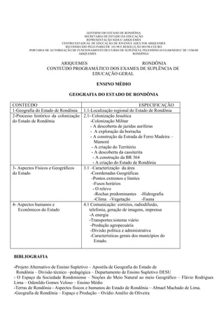 GOVERNO DO ESTADO DE RONDÔNIA
                                       SECRETARIA DE ESTADO DA EDUCAÇÃO
                                        REPRESENTAÇÃO SEDUC/ARIQUEMES
                          CENTRO ESTADUAL DE EDUCAÇÃO DE JOVENS E ADULTOS ARIQUEMES
                            RECONHECIDO PELO PARECER 101/98 E RESOLUÇÃO 083/98-CEE/RO
        PORTARIA DE AUTORIZAÇÃO DE FUNCIONAMENTO DO CURSO DE SUPLÊNCIA TELENSINO 653/GAB/SEDUC DE 13/06/08
                                    ARIQUEMES                      RONDÔNIA


                       ARIQUEMES                    RONDÔNIA
                  CONTEÚDO PROGRAMÁTICO DOS EXAMES DE SUPLÊNCIA DE
                                 EDUCAÇÃO GERAL

                                               ENSINO MÉDIO

                               GEOGRAFIA DO ESTADO DE RONDÔNIA

CONTEÚDO                                                            ESPECIFICAÇÃO
1-Geografia do Estado de Rondônia 1.1-Localização regional do Estado de Rondônia
2-Processo histórico da colonização 2.1- Colonização Jesuítica
do Estado de Rondônia                   -Colonização Militar
                                        - A descoberta de jazidas auríferas
                                        - A exploração da borracha
                                        - A construção da Estrada de Ferro Madeira –
                                           Mamoré
                                         - A criação do Território
                                         - A descoberta da cassiterita
                                          - A construção da BR 364
                                          - A criação do Estado de Rondônia
3- Aspectos Físicos e Geográficos   3.1 –Caracterização da área
do Estado                               -Coordenadas Geográficas
                                         -Pontos extremos e limites
                                          -Fusos horários
                                          - O relevo
                                           -Rochas predominantes -Hidrografia
                                           -Clima -Vegetação          -Fauna
4- Aspectos humanos e               4.1 Comunicação: correios, radiodifusão,
   Econômicos do Estado                telefonia, geração de imagens, imprensa
                                       -A energia
                                       -Transportes:sistema viário
                                        -Produção agropecuária
                                        -Divisão política e administrativa
                                        -Características gerais dos municípios do
                                           Estado.


BIBLIOGRAFIA

-Projeto Alternativo de Ensino Supletivo – Apostila de Geografia do Estado de
 Rondônia – Divisão técnico –pedagógica – Departamento de Ensino Supletivo DESU
- O Espaço da Sociedade Rondoniense – Noções do Meio Natural ao meio Geográfico – Flávio Rodrigues
Lima – Odenildo Gomes Veloso – Ensino Médio
-Terras de Rondônia - Aspectos físicos e humanos do Estado de Rondônia – Abnael Machado de Lima.
-Geografia de Rondônia – Espaço e Produção – Ovídio Amélio de Oliveira
 